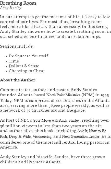 Breathing Room Andy Stanley In our attempt to get the most out of life, it’s easy to lose control of our lives. For most of us, breathing room feels more like a luxury than a necessity. In this series, Andy Stanley shows us how to create breathing room in our schedules, our finances, and our relationships. Sessions include: Ex-Squeeze Yourself Time Dollars & Sense Choosing to Cheat About the Author Communicator, author and pastor, Andy Stanley founded Atlanta-based North Point Ministries (NPM) in 1995. Today, NPM is comprised of six churches in the Atlanta area, serving more than 36,000 people weekly, as well as a network of 30 churches around the globe.   As host of NBC’s Your Move with Andy Stanley, reaching over 36 million viewers in less than two years on the air, and author of 20-plus books including Ask It, How to Be Rich, Deep & Wide, Visioneering, and Next Generation Leader, he is considered one of the most influential living pastors in America.   Andy Stanley and his wife, Sandra, have three grown children and live near Atlanta. 