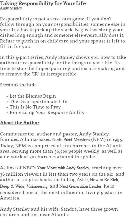 Taking Responsibility for Your Life Andy Stanley Responsibility is not a zero-sum game. If you don't follow through on your responsibilities, someone else in your life has to pick up the slack. Neglect washing your dishes long enough and someone else eventually does it. Refuse to pitch in on childcare and your spouse is left to fill in for you. In this 4-part series, Andy Stanley shows you how to take authentic responsibility for the things in your life. It's time to stop the finger-pointing and excuse-making and to remove the "IR" in irresponsible.   Sessions include: Let the Blames Begin The Disproportionate Life This Is No Time to Pray Embracing Your Response Ability About the Author Communicator, author and pastor, Andy Stanley founded Atlanta-based North Point Ministries (NPM) in 1995. Today, NPM is comprised of six churches in the Atlanta area, serving more than 36,000 people weekly, as well as a network of 30 churches around the globe.   As host of NBC’s Your Move with Andy Stanley, reaching over 36 million viewers in less than two years on the air, and author of 20-plus books including Ask It, How to Be Rich, Deep & Wide, Visioneering, and Next Generation Leader, he is considered one of the most influential living pastors in America.   Andy Stanley and his wife, Sandra, have three grown children and live near Atlanta.