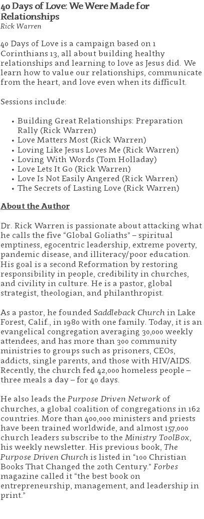 40 Days of Love: We Were Made for Relationships Rick Warren 40 Days of Love is a campaign based on 1 Corinthians 13, all about building healthy relationships and learning to love as Jesus did. We learn how to value our relationships, communicate from the heart, and love even when its difficult. Sessions include: Building Great Relationships: Preparation Rally (Rick Warren) Love Matters Most (Rick Warren) Loving Like Jesus Loves Me (Rick Warren) Loving With Words (Tom Holladay) Love Lets It Go (Rick Warren) Love Is Not Easily Angered (Rick Warren) The Secrets of Lasting Love (Rick Warren) About the Author Dr. Rick Warren is passionate about attacking what he calls the five “Global Goliaths” – spiritual emptiness, egocentric leadership, extreme poverty, pandemic disease, and illiteracy/poor education. His goal is a second Reformation by restoring responsibility in people, credibility in churches, and civility in culture. He is a pastor, global strategist, theologian, and philanthropist. As a pastor, he founded Saddleback Church in Lake Forest, Calif., in 1980 with one family. Today, it is an evangelical congregation averaging 30,000 weekly attendees, and has more than 300 community ministries to groups such as prisoners, CEOs, addicts, single parents, and those with HIV/AIDS. Recently, the church fed 42,000 homeless people – three meals a day – for 40 days. He also leads the Purpose Driven Network of churches, a global coalition of congregations in 162 countries. More than 400,000 ministers and priests have been trained worldwide, and almost 157,000 church leaders subscribe to the Ministry ToolBox, his weekly newsletter. His previous book, The Purpose Driven Church is listed in “100 Christian Books That Changed the 20th Century.” Forbes magazine called it “the best book on entrepreneurship, management, and leadership in print.” 