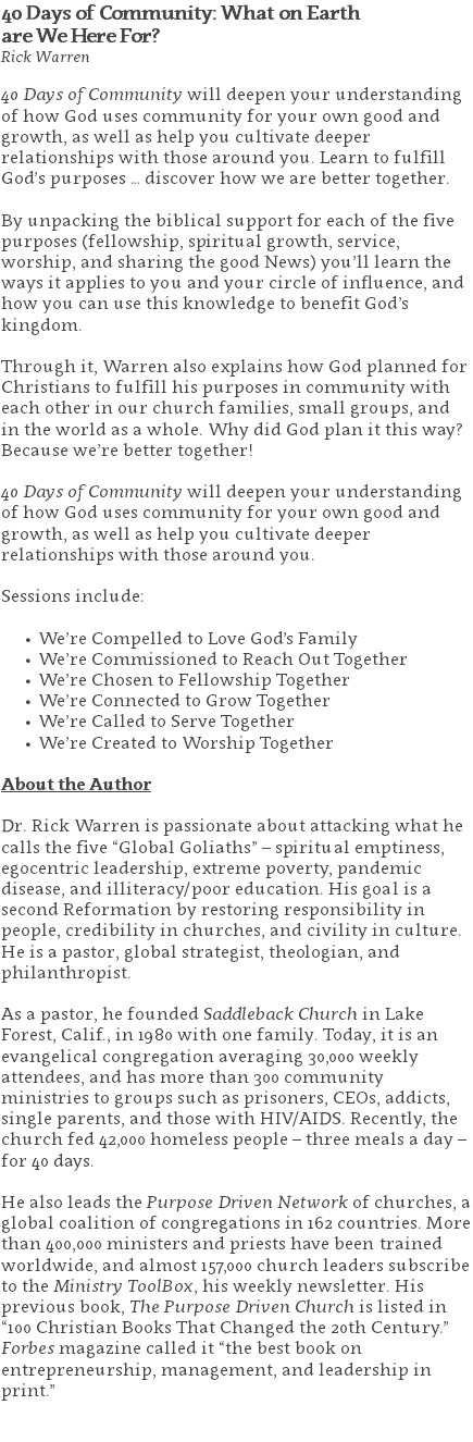 40 Days of Community: What on Earth  are We Here For? Rick Warren 40 Days of Community will deepen your understanding of how God uses community for your own good and growth, as well as help you cultivate deeper relationships with those around you. Learn to fulfill God’s purposes … discover how we are better together. By unpacking the biblical support for each of the five purposes (fellowship, spiritual growth, service, worship, and sharing the good News) you’ll learn the ways it applies to you and your circle of influence, and how you can use this knowledge to benefit God’s kingdom. Through it, Warren also explains how God planned for Christians to fulfill his purposes in community with each other in our church families, small groups, and in the world as a whole. Why did God plan it this way? Because we’re better together! 40 Days of Community will deepen your understanding of how God uses community for your own good and growth, as well as help you cultivate deeper relationships with those around you.   Sessions include: We’re Compelled to Love God’s Family We’re Commissioned to Reach Out Together We’re Chosen to Fellowship Together We’re Connected to Grow Together We’re Called to Serve Together We’re Created to Worship Together About the Author Dr. Rick Warren is passionate about attacking what he calls the five “Global Goliaths” – spiritual emptiness, egocentric leadership, extreme poverty, pandemic disease, and illiteracy/poor education. His goal is a second Reformation by restoring responsibility in people, credibility in churches, and civility in culture. He is a pastor, global strategist, theologian, and philanthropist. As a pastor, he founded Saddleback Church in Lake Forest, Calif., in 1980 with one family. Today, it is an evangelical congregation averaging 30,000 weekly attendees, and has more than 300 community ministries to groups such as prisoners, CEOs, addicts, single parents, and those with HIV/AIDS. Recently, the church fed 42,000 homeless people – three meals a day – for 40 days. He also leads the Purpose Driven Network of churches, a global coalition of congregations in 162 countries. More than 400,000 ministers and priests have been trained worldwide, and almost 157,000 church leaders subscribe to the Ministry ToolBox, his weekly newsletter. His previous book, The Purpose Driven Church is listed in “100 Christian Books That Changed the 20th Century.” Forbes magazine called it “the best book on entrepreneurship, management, and leadership in print.” 