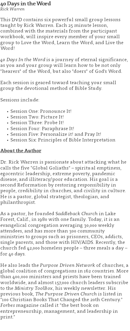 40 Days in the Word Rick Warren This DVD contains six powerful small group lessons taught by Rick Warren. Each 25 minute lesson, combined with the materials from the participant workbook, will inspire every member of your small group to Love the Word, Learn the Word, and Live the Word!   40 Days In the Word is a journey of eternal significance, as you and your group will learn how to be not only "hearers" of the Word, but also "doers" of God's Word. Each session is geared toward teaching your small group the devotional method of Bible Study. Sessions include: Session One: Pronounce It! Session Two: Picture It! Session Three: Probe It! Session Four: Paraphrase It! Session Five: Personalize it! and Pray It! Session Six: Principles of Bible Interpretation About the Author Dr. Rick Warren is passionate about attacking what he calls the five “Global Goliaths” – spiritual emptiness, egocentric leadership, extreme poverty, pandemic disease, and illiteracy/poor education. His goal is a second Reformation by restoring responsibility in people, credibility in churches, and civility in culture. He is a pastor, global strategist, theologian, and philanthropist. As a pastor, he founded Saddleback Church in Lake Forest, Calif., in 1980 with one family. Today, it is an evangelical congregation averaging 30,000 weekly attendees, and has more than 300 community ministries to groups such as prisoners, CEOs, addicts, single parents, and those with HIV/AIDS. Recently, the church fed 42,000 homeless people – three meals a day – for 40 days. He also leads the Purpose Driven Network of churches, a global coalition of congregations in 162 countries. More than 400,000 ministers and priests have been trained worldwide, and almost 157,000 church leaders subscribe to the Ministry ToolBox, his weekly newsletter. His previous book, The Purpose Driven Church is listed in “100 Christian Books That Changed the 20th Century.” Forbes magazine called it “the best book on entrepreneurship, management, and leadership in print.” 