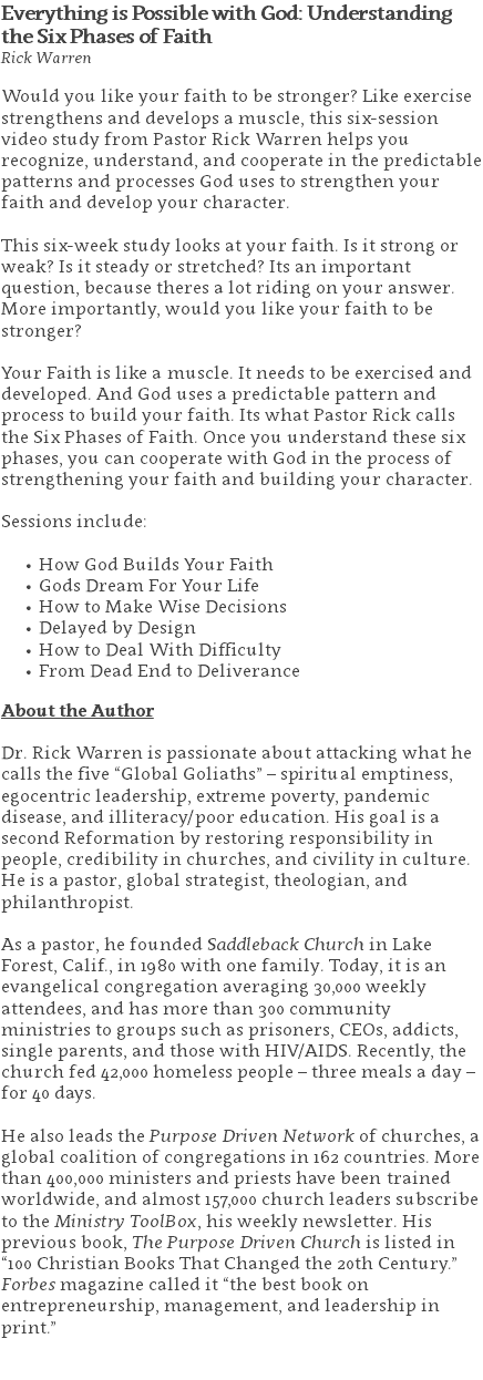 Everything is Possible with God: Understanding the Six Phases of Faith Rick Warren Would you like your faith to be stronger? Like exercise strengthens and develops a muscle, this six-session video study from Pastor Rick Warren helps you recognize, understand, and cooperate in the predictable patterns and processes God uses to strengthen your faith and develop your character.  This six-week study looks at your faith. Is it strong or weak? Is it steady or stretched? Its an important question, because theres a lot riding on your answer. More importantly, would you like your faith to be stronger?   Your Faith is like a muscle. It needs to be exercised and developed. And God uses a predictable pattern and process to build your faith. Its what Pastor Rick calls the Six Phases of Faith. Once you understand these six phases, you can cooperate with God in the process of strengthening your faith and building your character.  Sessions include: How God Builds Your Faith Gods Dream For Your Life How to Make Wise Decisions Delayed by Design How to Deal With Difficulty From Dead End to Deliverance About the Author Dr. Rick Warren is passionate about attacking what he calls the five “Global Goliaths” – spiritual emptiness, egocentric leadership, extreme poverty, pandemic disease, and illiteracy/poor education. His goal is a second Reformation by restoring responsibility in people, credibility in churches, and civility in culture. He is a pastor, global strategist, theologian, and philanthropist. As a pastor, he founded Saddleback Church in Lake Forest, Calif., in 1980 with one family. Today, it is an evangelical congregation averaging 30,000 weekly attendees, and has more than 300 community ministries to groups such as prisoners, CEOs, addicts, single parents, and those with HIV/AIDS. Recently, the church fed 42,000 homeless people – three meals a day – for 40 days. He also leads the Purpose Driven Network of churches, a global coalition of congregations in 162 countries. More than 400,000 ministers and priests have been trained worldwide, and almost 157,000 church leaders subscribe to the Ministry ToolBox, his weekly newsletter. His previous book, The Purpose Driven Church is listed in “100 Christian Books That Changed the 20th Century.” Forbes magazine called it “the best book on entrepreneurship, management, and leadership in print.” 