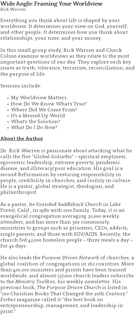 Wide Angle: Framing Your Worldview Rick Warren Everything you think about life is shaped by your worldview. It determines your view on God, yourself, and other people. It determines how you think about relationships, your time, and your money. In this small group study, Rick Warren and Chuck Colson examine worldviews as they relate to the most important questions of our day. They explore such key issues as truth, tolerance, terrorism, reconciliation, and the purpose of life. Sessions include: My Worldview Matters How Do We Know What's True? Where Did We Come From? It's a Messed Up World What's the Solution? What Do I Do Now? About the Author Dr. Rick Warren is passionate about attacking what he calls the five “Global Goliaths” – spiritual emptiness, egocentric leadership, extreme poverty, pandemic disease, and illiteracy/poor education. His goal is a second Reformation by restoring responsibility in people, credibility in churches, and civility in culture. He is a pastor, global strategist, theologian, and philanthropist. As a pastor, he founded Saddleback Church in Lake Forest, Calif., in 1980 with one family. Today, it is an evangelical congregation averaging 30,000 weekly attendees, and has more than 300 community ministries to groups such as prisoners, CEOs, addicts, single parents, and those with HIV/AIDS. Recently, the church fed 42,000 homeless people – three meals a day – for 40 days. He also leads the Purpose Driven Network of churches, a global coalition of congregations in 162 countries. More than 400,000 ministers and priests have been trained worldwide, and almost 157,000 church leaders subscribe to the Ministry ToolBox, his weekly newsletter. His previous book, The Purpose Driven Church is listed in “100 Christian Books That Changed the 20th Century.” Forbes magazine called it “the best book on entrepreneurship, management, and leadership in print.” 