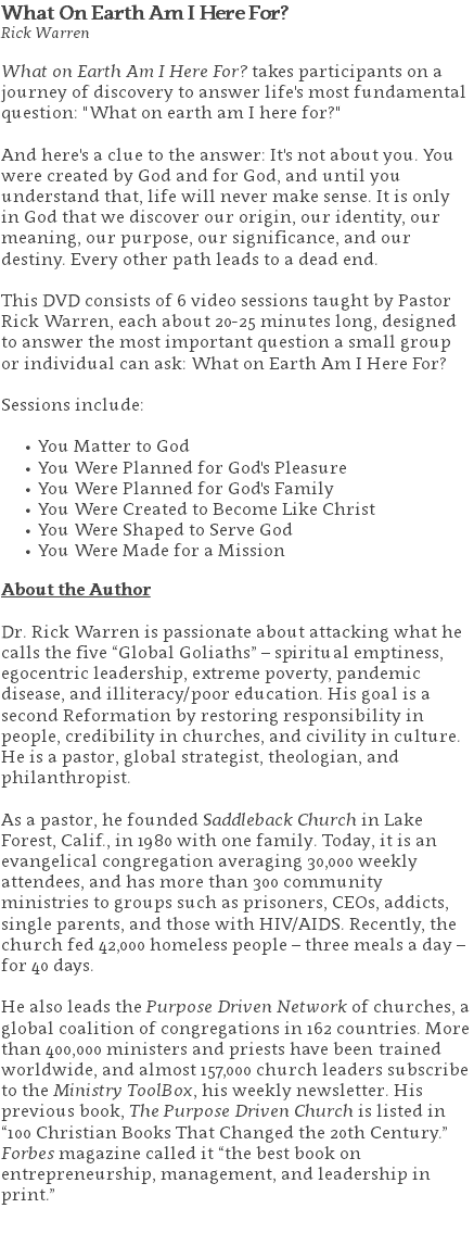 What On Earth Am I Here For? Rick Warren What on Earth Am I Here For? takes participants on a journey of discovery to answer life's most fundamental question: "What on earth am I here for?" And here's a clue to the answer: It's not about you. You were created by God and for God, and until you understand that, life will never make sense. It is only  in God that we discover our origin, our identity, our meaning, our purpose, our significance, and our destiny. Every other path leads to a dead end. This DVD consists of 6 video sessions taught by Pastor Rick Warren, each about 20-25 minutes long, designed to answer the most important question a small group or individual can ask: What on Earth Am I Here For? Sessions include: You Matter to God You Were Planned for God's Pleasure You Were Planned for God's Family You Were Created to Become Like Christ You Were Shaped to Serve God You Were Made for a Mission About the Author Dr. Rick Warren is passionate about attacking what he calls the five “Global Goliaths” – spiritual emptiness, egocentric leadership, extreme poverty, pandemic disease, and illiteracy/poor education. His goal is a second Reformation by restoring responsibility in people, credibility in churches, and civility in culture. He is a pastor, global strategist, theologian, and philanthropist. As a pastor, he founded Saddleback Church in Lake Forest, Calif., in 1980 with one family. Today, it is an evangelical congregation averaging 30,000 weekly attendees, and has more than 300 community ministries to groups such as prisoners, CEOs, addicts, single parents, and those with HIV/AIDS. Recently, the church fed 42,000 homeless people – three meals a day – for 40 days. He also leads the Purpose Driven Network of churches, a global coalition of congregations in 162 countries. More than 400,000 ministers and priests have been trained worldwide, and almost 157,000 church leaders subscribe to the Ministry ToolBox, his weekly newsletter. His previous book, The Purpose Driven Church is listed in “100 Christian Books That Changed the 20th Century.” Forbes magazine called it “the best book on entrepreneurship, management, and leadership in print.” 
