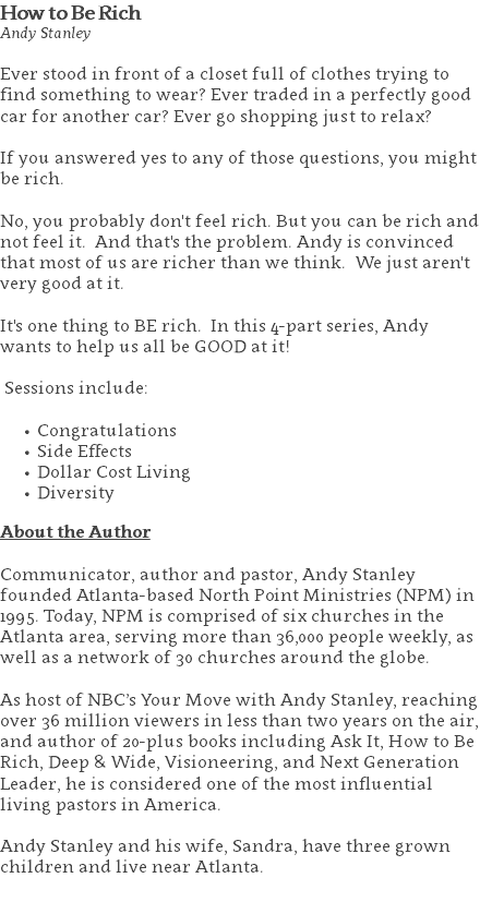 How to Be Rich Andy Stanley Ever stood in front of a closet full of clothes trying to find something to wear? Ever traded in a perfectly good car for another car? Ever go shopping just to relax? If you answered yes to any of those questions, you might be rich. No, you probably don't feel rich. But you can be rich and not feel it. And that's the problem. Andy is convinced that most of us are richer than we think. We just aren't very good at it. It's one thing to BE rich. In this 4-part series, Andy wants to help us all be GOOD at it! Sessions include: Congratulations Side Effects Dollar Cost Living Diversity About the Author Communicator, author and pastor, Andy Stanley founded Atlanta-based North Point Ministries (NPM) in 1995. Today, NPM is comprised of six churches in the Atlanta area, serving more than 36,000 people weekly, as well as a network of 30 churches around the globe.   As host of NBC’s Your Move with Andy Stanley, reaching over 36 million viewers in less than two years on the air, and author of 20-plus books including Ask It, How to Be Rich, Deep & Wide, Visioneering, and Next Generation Leader, he is considered one of the most influential living pastors in America.   Andy Stanley and his wife, Sandra, have three grown children and live near Atlanta. 