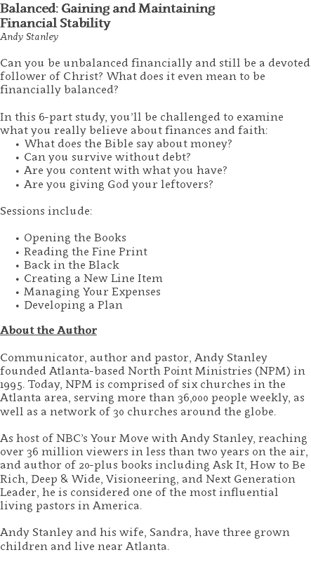 Balanced: Gaining and Maintaining Financial Stability Andy Stanley Can you be unbalanced financially and still be a devoted follower of Christ? What does it even mean to be financially balanced?  In this 6-part study, you’ll be challenged to examine what you really believe about finances and faith: What does the Bible say about money? Can you survive without debt? Are you content with what you have? Are you giving God your leftovers?  Sessions include: Opening the Books Reading the Fine Print Back in the Black Creating a New Line Item Managing Your Expenses Developing a Plan About the Author Communicator, author and pastor, Andy Stanley founded Atlanta-based North Point Ministries (NPM) in 1995. Today, NPM is comprised of six churches in the Atlanta area, serving more than 36,000 people weekly, as well as a network of 30 churches around the globe.   As host of NBC’s Your Move with Andy Stanley, reaching over 36 million viewers in less than two years on the air, and author of 20-plus books including Ask It, How to Be Rich, Deep & Wide, Visioneering, and Next Generation Leader, he is considered one of the most influential living pastors in America.   Andy Stanley and his wife, Sandra, have three grown children and live near Atlanta. 