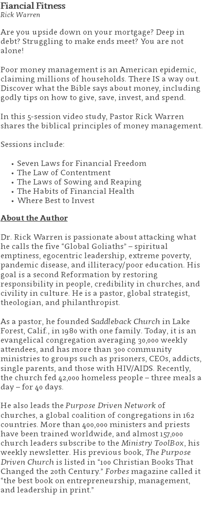 Fiancial Fitness Rick Warren Are you upside down on your mortgage? Deep in debt? Struggling to make ends meet? You are not alone!   Poor money management is an American epidemic, claiming millions of households. There IS a way out. Discover what the Bible says about money, including godly tips on how to give, save, invest, and spend.  In this 5-session video study, Pastor Rick Warren shares the biblical principles of money management. Sessions include: Seven Laws for Financial Freedom The Law of Contentment The Laws of Sowing and Reaping The Habits of Financial Health Where Best to Invest About the Author Dr. Rick Warren is passionate about attacking what he calls the five “Global Goliaths” – spiritual emptiness, egocentric leadership, extreme poverty, pandemic disease, and illiteracy/poor education. His goal is a second Reformation by restoring responsibility in people, credibility in churches, and civility in culture. He is a pastor, global strategist, theologian, and philanthropist. As a pastor, he founded Saddleback Church in Lake Forest, Calif., in 1980 with one family. Today, it is an evangelical congregation averaging 30,000 weekly attendees, and has more than 300 community ministries to groups such as prisoners, CEOs, addicts, single parents, and those with HIV/AIDS. Recently, the church fed 42,000 homeless people – three meals a day – for 40 days. He also leads the Purpose Driven Network of churches, a global coalition of congregations in 162 countries. More than 400,000 ministers and priests have been trained worldwide, and almost 157,000 church leaders subscribe to the Ministry ToolBox, his weekly newsletter. His previous book, The Purpose Driven Church is listed in “100 Christian Books That Changed the 20th Century.” Forbes magazine called it “the best book on entrepreneurship, management, and leadership in print.” 