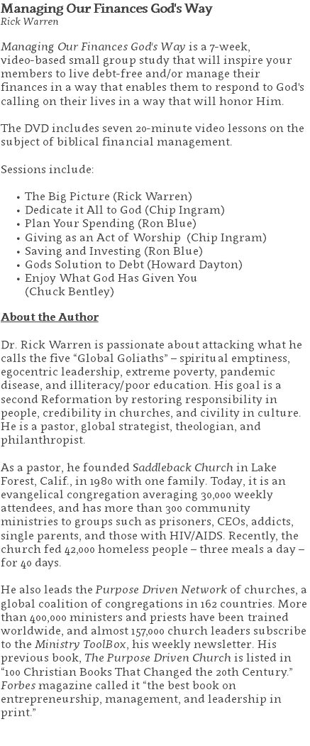 Managing Our Finances God's Way Rick Warren Managing Our Finances God's Way is a 7-week,  video-based small group study that will inspire your members to live debt-free and/or manage their finances in a way that enables them to respond to God's calling on their lives in a way that will honor Him.  The DVD includes seven 20-minute video lessons on the subject of biblical financial management.   Sessions include: The Big Picture (Rick Warren) Dedicate it All to God (Chip Ingram) Plan Your Spending (Ron Blue) Giving as an Act of Worship (Chip Ingram) Saving and Investing (Ron Blue) Gods Solution to Debt (Howard Dayton) Enjoy What God Has Given You  (Chuck Bentley) About the Author Dr. Rick Warren is passionate about attacking what he calls the five “Global Goliaths” – spiritual emptiness, egocentric leadership, extreme poverty, pandemic disease, and illiteracy/poor education. His goal is a second Reformation by restoring responsibility in people, credibility in churches, and civility in culture. He is a pastor, global strategist, theologian, and philanthropist. As a pastor, he founded Saddleback Church in Lake Forest, Calif., in 1980 with one family. Today, it is an evangelical congregation averaging 30,000 weekly attendees, and has more than 300 community ministries to groups such as prisoners, CEOs, addicts, single parents, and those with HIV/AIDS. Recently, the church fed 42,000 homeless people – three meals a day – for 40 days. He also leads the Purpose Driven Network of churches, a global coalition of congregations in 162 countries. More than 400,000 ministers and priests have been trained worldwide, and almost 157,000 church leaders subscribe to the Ministry ToolBox, his weekly newsletter. His previous book, The Purpose Driven Church is listed in “100 Christian Books That Changed the 20th Century.” Forbes magazine called it “the best book on entrepreneurship, management, and leadership in print.” 