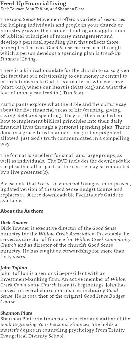 Freed-Up Financial Living Dick Towner, John Tofilon, and Shannon Plate The Good Sense Movement offers a variety of resources for helping individuals and people in your church or ministry grow in their understanding and application of biblical principles of money management and develop a personal spending plan that reflects those principles. The core Good Sense curriculum through which a person develops a spending plan is Freed-Up Financial Living. There is a biblical mandate for the church to do so given the fact that our relationship to our money is central to our relationship to God. It is a matter of who we serve (Matt. 6:21), where our heart is (Matt.6:24) and what the love of money can lead to (1Tim.6:10). Participants explore what the Bible and the culture say about the five financial areas of life (earning, giving, saving, debt and spending). They are then coached on how to implement biblical principles into their daily financial lives through a personal spending plan. This is done in a grace-filled manner – no guilt or judgment allowed. Just God’s truth communicated in a compelling way. The format is excellent for small and large groups, as well as individuals. The DVD includes the downloadable script so that all or parts of the course may be conducted by a live presenter(s).  Please note that Freed-Up Financial Living is an improved, updated version of the Good $ense Budget Course and replaces it. A free downloadable Facilitator’s Guide is available. About the Authors Dick Towner Dick Towner is executive director of the Good $ense ministry for the Willow Creek Association. Previously, he served as director of finance for Willow Creek Community Church and as director of the church's Good $ense ministry. He has taught on stewardship for more than forty years. John Tofilon John Tofilon is a senior vice-president with an investment-banking firm. An active member of Willow Creek Community Church from its beginnings, John has served in several church ministries including Good $ense. He is coauthor of the original Good $ense Budget Course. Shannon Plate Shannon Plate is a financial counselor and author of the book Degunking Your Personal Finances. She holds a master's degree in counseling psychology from Trinity Evangelical Divinity School. 