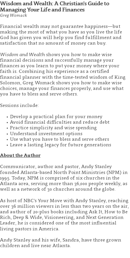 Wisdom and Wealth: A Christian's Guide to Managing Your Life and Finances Greg Womack Financial wealth may not guarantee happiness—but making the most of what you have as you live the life God has given you will help you find fulfillment and satisfaction that no amount of money can buy. Wisdom and Wealth shows you how to make wise financial decisions and successfully manage your finances as you learn to put your money where your faith is. Combining his experience as a certified financial planner with the time-tested wisdom of King Solomon, Greg Womack shows you how to make wise choices, manage your finances properly, and use what you have to bless and serve others. Sessions include: Develop a practical plan for your money Avoid financial difficulties and reduce debt Practice simplicity and wise spending Understand investment options Use what you have to bless and serve others Leave a lasting legacy for future generations About the Author Communicator, author and pastor, Andy Stanley founded Atlanta-based North Point Ministries (NPM) in 1995. Today, NPM is comprised of six churches in the Atlanta area, serving more than 36,000 people weekly, as well as a network of 30 churches around the globe.   As host of NBC’s Your Move with Andy Stanley, reaching over 36 million viewers in less than two years on the air, and author of 20-plus books including Ask It, How to Be Rich, Deep & Wide, Visioneering, and Next Generation Leader, he is considered one of the most influential living pastors in America.   Andy Stanley and his wife, Sandra, have three grown children and live near Atlanta. 