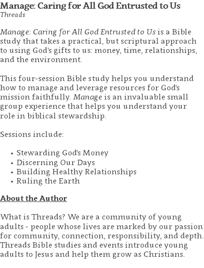 Manage: Caring for All God Entrusted to Us Threads Manage: Caring for All God Entrusted to Us is a Bible study that takes a practical, but scriptural approach to using God's gifts to us: money, time, relationships, and the environment. This four-session Bible study helps you understand how to manage and leverage resources for God's mission faithfully. Manage is an invaluable small group experience that helps you understand your role in biblical stewardship. Sessions include: Stewarding God's Money Discerning Our Days Building Healthy Relationships Ruling the Earth About the Author What is Threads? We are a community of young adults - people whose lives are marked by our passion for community, connection, responsibility, and depth. Threads Bible studies and events introduce young adults to Jesus and help them grow as Christians. 