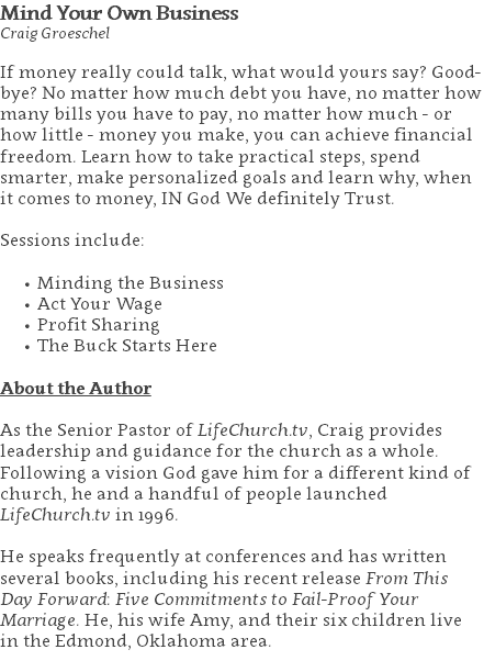 Mind Your Own Business Craig Groeschel If money really could talk, what would yours say? Good-bye? No matter how much debt you have, no matter how many bills you have to pay, no matter how much - or how little - money you make, you can achieve financial freedom. Learn how to take practical steps, spend smarter, make personalized goals and learn why, when it comes to money, IN God We definitely Trust. Sessions include: Minding the Business Act Your Wage Profit Sharing The Buck Starts Here About the Author As the Senior Pastor of LifeChurch.tv, Craig provides leadership and guidance for the church as a whole. Following a vision God gave him for a different kind of church, he and a handful of people launched LifeChurch.tv in 1996. He speaks frequently at conferences and has written several books, including his recent release From This Day Forward: Five Commitments to Fail-Proof Your Marriage. He, his wife Amy, and their six children live in the Edmond, Oklahoma area. 