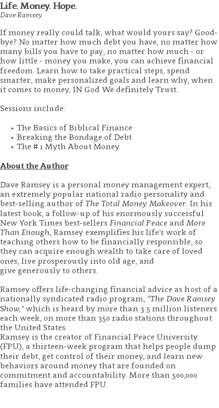 Life. Money. Hope. Dave Ramsey If money really could talk, what would yours say? Good-bye? No matter how much debt you have, no matter how many bills you have to pay, no matter how much - or how little - money you make, you can achieve financial freedom. Learn how to take practical steps, spend smarter, make personalized goals and learn why, when it comes to money, IN God We definitely Trust. Sessions include: The Basics of Biblical Finance Breaking the Bondage of Debt The # 1 Myth About Money About the Author Dave Ramsey is a personal money management expert, an extremely popular national radio personality and best-selling author of The Total Money Makeover. In his latest book, a follow-up of his enormously successful New York Times best-sellers Financial Peace and More Than Enough, Ramsey exemplifies his life’s work of teaching others how to be financially responsible, so they can acquire enough wealth to take care of loved ones, live prosperously into old age, and give generously to others. Ramsey offers life-changing financial advice as host of a nationally syndicated radio program, “The Dave Ramsey Show,” which is heard by more than 3.5 million listeners each week, on more than 350 radio stations throughout the United States. Ramsey is the creator of Financial Peace University (FPU), a thirteen-week program that helps people dump their debt, get control of their money, and learn new behaviors around money that are founded on commitment and accountability. More than 500,000 families have attended FPU. 