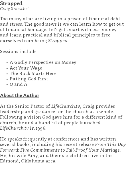 Strapped Craig Groeschel Too many of us are living in a prison of financial debt and stress. The good news is we can learn how to get out of financial bondage. Let's get smart with our money and learn practical and biblical principles to free ourselves from being Strapped. Sessions include: A Godly Perspective on Money Act Your Wage The Buck Starts Here Putting God First Q and A About the Author As the Senior Pastor of LifeChurch.tv, Craig provides leadership and guidance for the church as a whole. Following a vision God gave him for a different kind of church, he and a handful of people launched LifeChurch.tv in 1996. He speaks frequently at conferences and has written several books, including his recent release From This Day Forward: Five Commitments to Fail-Proof Your Marriage. He, his wife Amy, and their six children live in the Edmond, Oklahoma area. 