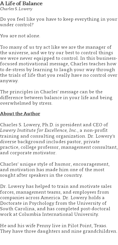 A Life of Balance Charles S. Lowery Do you feel like you have to keep everything in your under control? You are not alone. Too many of us try act like we are the manager of the universe, and we try our best to control things we were never equipped to control. In this business-focused motivational message, Charles teaches how to de-stress by learning to laugh your way through the trials of life that you really have no control over anyway. The principles in Charles’ message can be the difference between balance in your life and being overwhelmed by stress. About the Author Charles S. Lowery, Ph.D. is president and CEO of Lowery Institute for Excellence, Inc., a non-profit training and consulting organization. Dr. Lowery’s diverse background includes pastor, private practice, college professor, management consultant, and corporate motivator. Charles’ unique style of humor, encouragement, and motivation has made him one of the most sought after speakers in the country. Dr. Lowery has helped to train and motivate sales forces, management teams, and employees from companies across America. Dr. Lowery holds a Doctorate in Psychology from the University of South Carolina, and has completed post-doctoral work at Columbia International University.   He and his wife Penny live in Pilot Point, Texas. They have three daughters and nine grandchildren. 