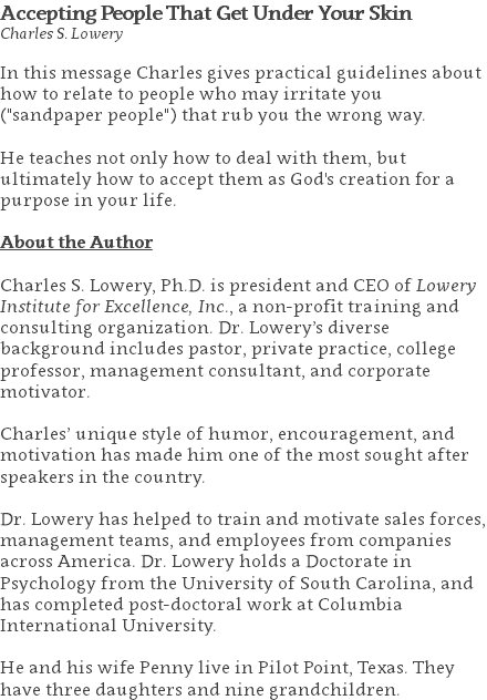 Accepting People That Get Under Your Skin Charles S. Lowery In this message Charles gives practical guidelines about how to relate to people who may irritate you ("sandpaper people") that rub you the wrong way. He teaches not only how to deal with them, but ultimately how to accept them as God's creation for a purpose in your life. About the Author Charles S. Lowery, Ph.D. is president and CEO of Lowery Institute for Excellence, Inc., a non-profit training and consulting organization. Dr. Lowery’s diverse background includes pastor, private practice, college professor, management consultant, and corporate motivator. Charles’ unique style of humor, encouragement, and motivation has made him one of the most sought after speakers in the country. Dr. Lowery has helped to train and motivate sales forces, management teams, and employees from companies across America. Dr. Lowery holds a Doctorate in Psychology from the University of South Carolina, and has completed post-doctoral work at Columbia International University.   He and his wife Penny live in Pilot Point, Texas. They have three daughters and nine grandchildren.