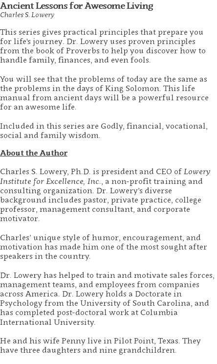 Ancient Lessons for Awesome Living Charles S. Lowery This series gives practical principles that prepare you for life's journey. Dr. Lowery uses proven principles from the book of Proverbs to help you discover how to handle family, finances, and even fools. You will see that the problems of today are the same as the problems in the days of King Solomon. This life manual from ancient days will be a powerful resource for an awesome life. Included in this series are Godly, financial, vocational, social and family wisdom. About the Author Charles S. Lowery, Ph.D. is president and CEO of Lowery Institute for Excellence, Inc., a non-profit training and consulting organization. Dr. Lowery’s diverse background includes pastor, private practice, college professor, management consultant, and corporate motivator. Charles’ unique style of humor, encouragement, and motivation has made him one of the most sought after speakers in the country. Dr. Lowery has helped to train and motivate sales forces, management teams, and employees from companies across America. Dr. Lowery holds a Doctorate in Psychology from the University of South Carolina, and has completed post-doctoral work at Columbia International University.   He and his wife Penny live in Pilot Point, Texas. They have three daughters and nine grandchildren. 