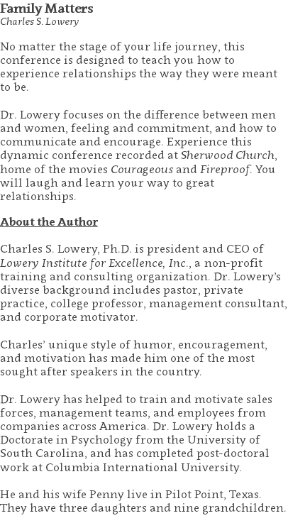 Family Matters Charles S. Lowery No matter the stage of your life journey, this conference is designed to teach you how to experience relationships the way they were meant to be. Dr. Lowery focuses on the difference between men and women, feeling and commitment, and how to communicate and encourage. Experience this dynamic conference recorded at Sherwood Church, home of the movies Courageous and Fireproof. You will laugh and learn your way to great relationships. About the Author Charles S. Lowery, Ph.D. is president and CEO of Lowery Institute for Excellence, Inc., a non-profit training and consulting organization. Dr. Lowery’s diverse background includes pastor, private practice, college professor, management consultant, and corporate motivator. Charles’ unique style of humor, encouragement, and motivation has made him one of the most sought after speakers in the country. Dr. Lowery has helped to train and motivate sales forces, management teams, and employees from companies across America. Dr. Lowery holds a Doctorate in Psychology from the University of South Carolina, and has completed post-doctoral work at Columbia International University.   He and his wife Penny live in Pilot Point, Texas. They have three daughters and nine grandchildren. 