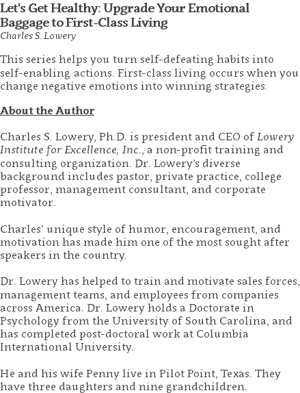 Let's Get Healthy: Upgrade Your Emotional Baggage to First-Class Living Charles S. Lowery This series helps you turn self-defeating habits into self-enabling actions. First-class living occurs when you change negative emotions into winning strategies. About the Author Charles S. Lowery, Ph.D. is president and CEO of Lowery Institute for Excellence, Inc., a non-profit training and consulting organization. Dr. Lowery’s diverse background includes pastor, private practice, college professor, management consultant, and corporate motivator. Charles’ unique style of humor, encouragement, and motivation has made him one of the most sought after speakers in the country. Dr. Lowery has helped to train and motivate sales forces, management teams, and employees from companies across America. Dr. Lowery holds a Doctorate in Psychology from the University of South Carolina, and has completed post-doctoral work at Columbia International University.   He and his wife Penny live in Pilot Point, Texas. They have three daughters and nine grandchildren.