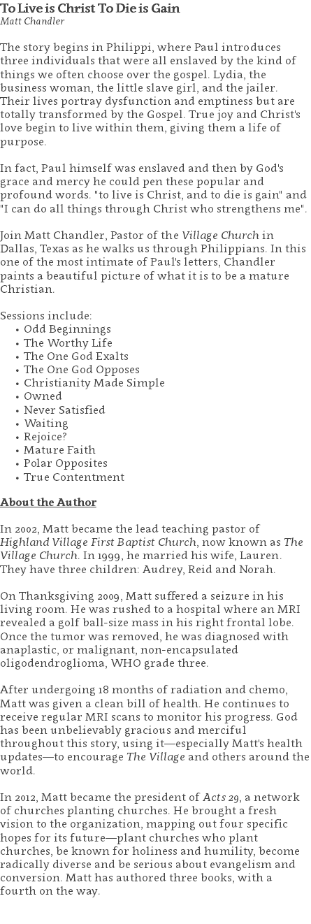 To Live is Christ To Die is Gain Matt Chandler The story begins in Philippi, where Paul introduces three individuals that were all enslaved by the kind of things we often choose over the gospel. Lydia, the business woman, the little slave girl, and the jailer.  Their lives portray dysfunction and emptiness but are totally transformed by the Gospel. True joy and Christ's love begin to live within them, giving them a life of purpose.   In fact, Paul himself was enslaved and then by God's grace and mercy he could pen these popular and profound words. "to live is Christ, and to die is gain" and "I can do all things through Christ who strengthens me". Join Matt Chandler, Pastor of the Village Church in Dallas, Texas as he walks us through Philippians. In this one of the most intimate of Paul's letters, Chandler paints a beautiful picture of what it is to be a mature Christian. Sessions include: Odd Beginnings The Worthy Life The One God Exalts The One God Opposes Christianity Made Simple Owned Never Satisfied Waiting Rejoice? Mature Faith Polar Opposites True Contentment About the Author In 2002, Matt became the lead teaching pastor of Highland Village First Baptist Church, now known as The Village Church. In 1999, he married his wife, Lauren. They have three children: Audrey, Reid and Norah. On Thanksgiving 2009, Matt suffered a seizure in his living room. He was rushed to a hospital where an MRI revealed a golf ball-size mass in his right frontal lobe. Once the tumor was removed, he was diagnosed with anaplastic, or malignant, non-encapsulated oligodendroglioma, WHO grade three. After undergoing 18 months of radiation and chemo, Matt was given a clean bill of health. He continues to receive regular MRI scans to monitor his progress. God has been unbelievably gracious and merciful throughout this story, using it—especially Matt's health updates—to encourage The Village and others around the world. In 2012, Matt became the president of Acts 29, a network of churches planting churches. He brought a fresh vision to the organization, mapping out four specific hopes for its future—plant churches who plant churches, be known for holiness and humility, become radically diverse and be serious about evangelism and conversion. Matt has authored three books, with a fourth on the way. 