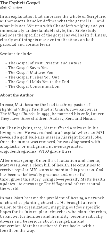 The Explicit Gospel Matt Chandler In an explanation that embraces the whole of Scripture, author Matt Chandler defines what the gospel is — and what it is not. Written with Chandler's weighty and yet immediately understandable style, this Bible study includes the specifics of the gospel as well as its fullness, clearly outlining its massive implications on both personal and cosmic levels. Sessions include: The Gospel of Past, Present, and Future The Gospel Saves You The Gospel Matures You The Gospel Pushes You Out The Gospel Holds You to the End The Gospel Consummation About the Author In 2002, Matt became the lead teaching pastor of Highland Village First Baptist Church, now known as  The Village Church. In 1999, he married his wife, Lauren. They have three children: Audrey, Reid and Norah. On Thanksgiving 2009, Matt suffered a seizure in his living room. He was rushed to a hospital where an MRI revealed a golf ball-size mass in his right frontal lobe. Once the tumor was removed, he was diagnosed with anaplastic, or malignant, non-encapsulated oligodendroglioma, WHO grade three. After undergoing 18 months of radiation and chemo, Matt was given a clean bill of health. He continues to receive regular MRI scans to monitor his progress. God has been unbelievably gracious and merciful throughout this story, using it—especially Matt's health updates—to encourage The Village and others around the world. In 2012, Matt became the president of Acts 29, a network of churches planting churches. He brought a fresh vision to the organization, mapping out four specific hopes for its future: plant churches who plant churches, be known for holiness and humility, become radically diverse and be serious about evangelism and conversion. Matt has authored three books, with a fourth on the way. 