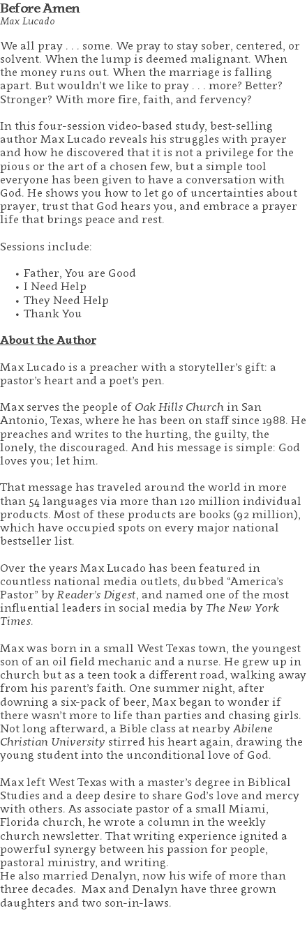 Before Amen Max Lucado We all pray . . . some. We pray to stay sober, centered, or solvent. When the lump is deemed malignant. When the money runs out. When the marriage is falling apart. But wouldn’t we like to pray . . . more? Better? Stronger? With more fire, faith, and fervency? In this four-session video-based study, best-selling author Max Lucado reveals his struggles with prayer and how he discovered that it is not a privilege for the pious or the art of a chosen few, but a simple tool everyone has been given to have a conversation with God. He shows you how to let go of uncertainties about prayer, trust that God hears you, and embrace a prayer life that brings peace and rest. Sessions include: Father, You are Good I Need Help They Need Help Thank You About the Author Max Lucado is a preacher with a storyteller’s gift: a pastor’s heart and a poet’s pen. Max serves the people of Oak Hills Church in San Antonio, Texas, where he has been on staff since 1988. He preaches and writes to the hurting, the guilty, the lonely, the discouraged. And his message is simple: God loves you; let him. That message has traveled around the world in more than 54 languages via more than 120 million individual products. Most of these products are books (92 million), which have occupied spots on every major national bestseller list. Over the years Max Lucado has been featured in countless national media outlets, dubbed “America’s Pastor” by Reader’s Digest, and named one of the most influential leaders in social media by The New York Times. Max was born in a small West Texas town, the youngest son of an oil field mechanic and a nurse. He grew up in church but as a teen took a different road, walking away from his parent’s faith. One summer night, after downing a six-pack of beer, Max began to wonder if there wasn’t more to life than parties and chasing girls. Not long afterward, a Bible class at nearby Abilene Christian University stirred his heart again, drawing the young student into the unconditional love of God. Max left West Texas with a master’s degree in Biblical Studies and a deep desire to share God’s love and mercy with others. As associate pastor of a small Miami, Florida church, he wrote a column in the weekly church newsletter. That writing experience ignited a powerful synergy between his passion for people, pastoral ministry, and writing. He also married Denalyn, now his wife of more than three decades. Max and Denalyn have three grown daughters and two son-in-laws. 