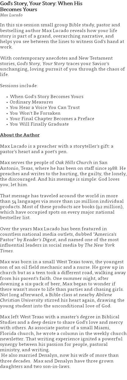 God's Story, Your Story: When His  Becomes Yours Max Lucado In this six-session small group Bible study, pastor and bestselling author Max Lucado reveals how your life story is part of a grand, overarching narrative, and helps you see between the lines to witness God’s hand at work.   With contemporary anecdotes and New Testament stories, God’s Story, Your Story traces your Savior’s unchanging, loving pursuit of you through the chaos of life. Sessions include: When God’s Story Becomes Yours Ordinary Measures You Hear a Voice You Can Trust You Won’t Be Forsaken Your Final Chapter Becomes a Preface You Will Finally Graduate About the Author Max Lucado is a preacher with a storyteller’s gift: a pastor’s heart and a poet’s pen. Max serves the people of Oak Hills Church in San Antonio, Texas, where he has been on staff since 1988. He preaches and writes to the hurting, the guilty, the lonely, the discouraged. And his message is simple: God loves you; let him. That message has traveled around the world in more than 54 languages via more than 120 million individual products. Most of these products are books (92 million), which have occupied spots on every major national bestseller list. Over the years Max Lucado has been featured in countless national media outlets, dubbed “America’s Pastor” by Reader’s Digest, and named one of the most influential leaders in social media by The New York Times. Max was born in a small West Texas town, the youngest son of an oil field mechanic and a nurse. He grew up in church but as a teen took a different road, walking away from his parent’s faith. One summer night, after downing a six-pack of beer, Max began to wonder if there wasn’t more to life than parties and chasing girls. Not long afterward, a Bible class at nearby Abilene Christian University stirred his heart again, drawing the young student into the unconditional love of God. Max left West Texas with a master’s degree in Biblical Studies and a deep desire to share God’s love and mercy with others. As associate pastor of a small Miami, Florida church, he wrote a column in the weekly church newsletter. That writing experience ignited a powerful synergy between his passion for people, pastoral ministry, and writing. He also married Denalyn, now his wife of more than three decades. Max and Denalyn have three grown daughters and two son-in-laws. 