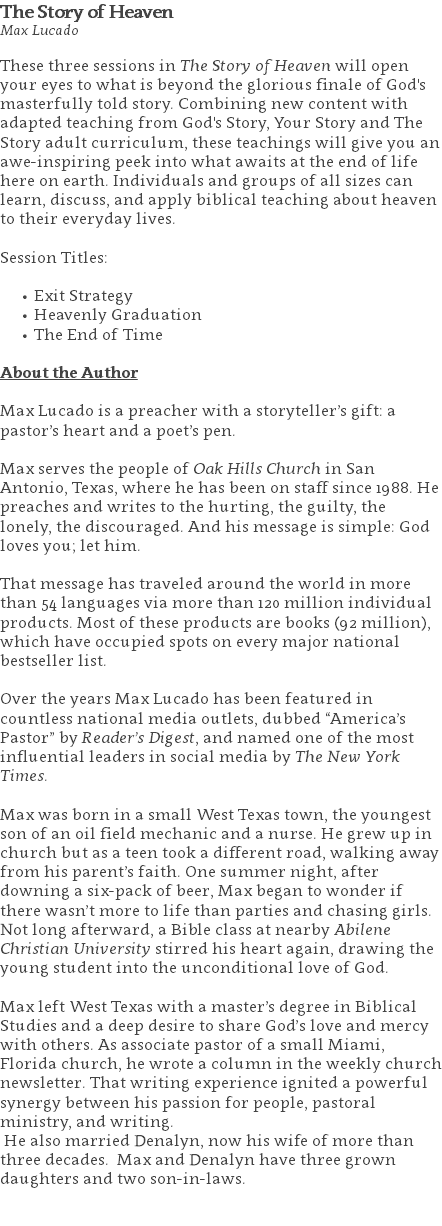 The Story of Heaven Max Lucado These three sessions in The Story of Heaven will open your eyes to what is beyond the glorious finale of God's masterfully told story. Combining new content with adapted teaching from God's Story, Your Story and The Story adult curriculum, these teachings will give you an awe-inspiring peek into what awaits at the end of life here on earth. Individuals and groups of all sizes can learn, discuss, and apply biblical teaching about heaven to their everyday lives. Session Titles: Exit Strategy Heavenly Graduation The End of Time About the Author Max Lucado is a preacher with a storyteller’s gift: a pastor’s heart and a poet’s pen. Max serves the people of Oak Hills Church in San Antonio, Texas, where he has been on staff since 1988. He preaches and writes to the hurting, the guilty, the lonely, the discouraged. And his message is simple: God loves you; let him. That message has traveled around the world in more than 54 languages via more than 120 million individual products. Most of these products are books (92 million), which have occupied spots on every major national bestseller list. Over the years Max Lucado has been featured in countless national media outlets, dubbed “America’s Pastor” by Reader’s Digest, and named one of the most influential leaders in social media by The New York Times. Max was born in a small West Texas town, the youngest son of an oil field mechanic and a nurse. He grew up in church but as a teen took a different road, walking away from his parent’s faith. One summer night, after downing a six-pack of beer, Max began to wonder if there wasn’t more to life than parties and chasing girls. Not long afterward, a Bible class at nearby Abilene Christian University stirred his heart again, drawing the young student into the unconditional love of God. Max left West Texas with a master’s degree in Biblical Studies and a deep desire to share God’s love and mercy with others. As associate pastor of a small Miami, Florida church, he wrote a column in the weekly church newsletter. That writing experience ignited a powerful synergy between his passion for people, pastoral ministry, and writing. He also married Denalyn, now his wife of more than three decades. Max and Denalyn have three grown daughters and two son-in-laws. 