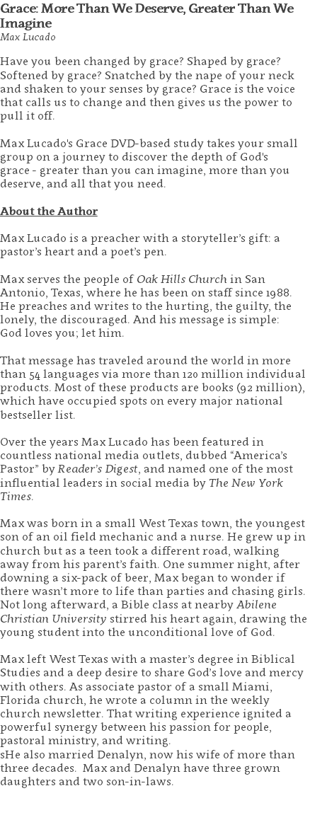 Grace: More Than We Deserve, Greater Than We Imagine Max Lucado Have you been changed by grace? Shaped by grace? Softened by grace? Snatched by the nape of your neck and shaken to your senses by grace? Grace is the voice that calls us to change and then gives us the power to pull it off. Max Lucado's Grace DVD-based study takes your small group on a journey to discover the depth of God's  grace - greater than you can imagine, more than you deserve, and all that you need. About the Author Max Lucado is a preacher with a storyteller’s gift: a pastor’s heart and a poet’s pen. Max serves the people of Oak Hills Church in San Antonio, Texas, where he has been on staff since 1988. He preaches and writes to the hurting, the guilty, the lonely, the discouraged. And his message is simple:  God loves you; let him. That message has traveled around the world in more than 54 languages via more than 120 million individual products. Most of these products are books (92 million), which have occupied spots on every major national bestseller list. Over the years Max Lucado has been featured in countless national media outlets, dubbed “America’s Pastor” by Reader’s Digest, and named one of the most influential leaders in social media by The New York Times. Max was born in a small West Texas town, the youngest son of an oil field mechanic and a nurse. He grew up in church but as a teen took a different road, walking away from his parent’s faith. One summer night, after downing a six-pack of beer, Max began to wonder if there wasn’t more to life than parties and chasing girls. Not long afterward, a Bible class at nearby Abilene Christian University stirred his heart again, drawing the young student into the unconditional love of God. Max left West Texas with a master’s degree in Biblical Studies and a deep desire to share God’s love and mercy with others. As associate pastor of a small Miami, Florida church, he wrote a column in the weekly church newsletter. That writing experience ignited a powerful synergy between his passion for people, pastoral ministry, and writing.  sHe also married Denalyn, now his wife of more than three decades. Max and Denalyn have three grown daughters and two son-in-laws. 