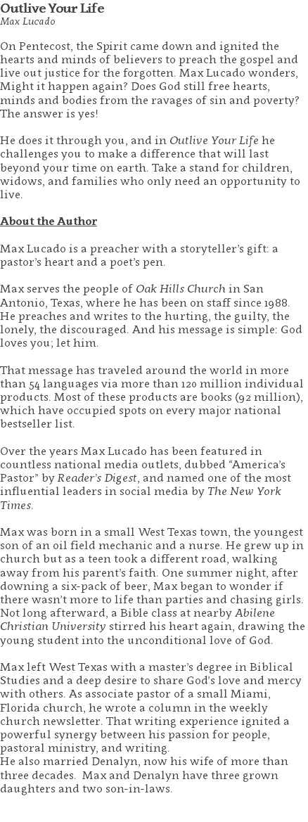 Outlive Your Life Max Lucado On Pentecost, the Spirit came down and ignited the hearts and minds of believers to preach the gospel and live out justice for the forgotten. Max Lucado wonders, Might it happen again? Does God still free hearts, minds and bodies from the ravages of sin and poverty? The answer is yes! He does it through you, and in Outlive Your Life he challenges you to make a difference that will last beyond your time on earth. Take a stand for children, widows, and families who only need an opportunity to live. About the Author Max Lucado is a preacher with a storyteller’s gift: a pastor’s heart and a poet’s pen. Max serves the people of Oak Hills Church in San Antonio, Texas, where he has been on staff since 1988. He preaches and writes to the hurting, the guilty, the lonely, the discouraged. And his message is simple: God loves you; let him. That message has traveled around the world in more than 54 languages via more than 120 million individual products. Most of these products are books (92 million), which have occupied spots on every major national bestseller list. Over the years Max Lucado has been featured in countless national media outlets, dubbed “America’s Pastor” by Reader’s Digest, and named one of the most influential leaders in social media by The New York Times. Max was born in a small West Texas town, the youngest son of an oil field mechanic and a nurse. He grew up in church but as a teen took a different road, walking away from his parent’s faith. One summer night, after downing a six-pack of beer, Max began to wonder if there wasn’t more to life than parties and chasing girls. Not long afterward, a Bible class at nearby Abilene Christian University stirred his heart again, drawing the young student into the unconditional love of God. Max left West Texas with a master’s degree in Biblical Studies and a deep desire to share God’s love and mercy with others. As associate pastor of a small Miami, Florida church, he wrote a column in the weekly church newsletter. That writing experience ignited a powerful synergy between his passion for people, pastoral ministry, and writing. He also married Denalyn, now his wife of more than three decades. Max and Denalyn have three grown daughters and two son-in-laws. 