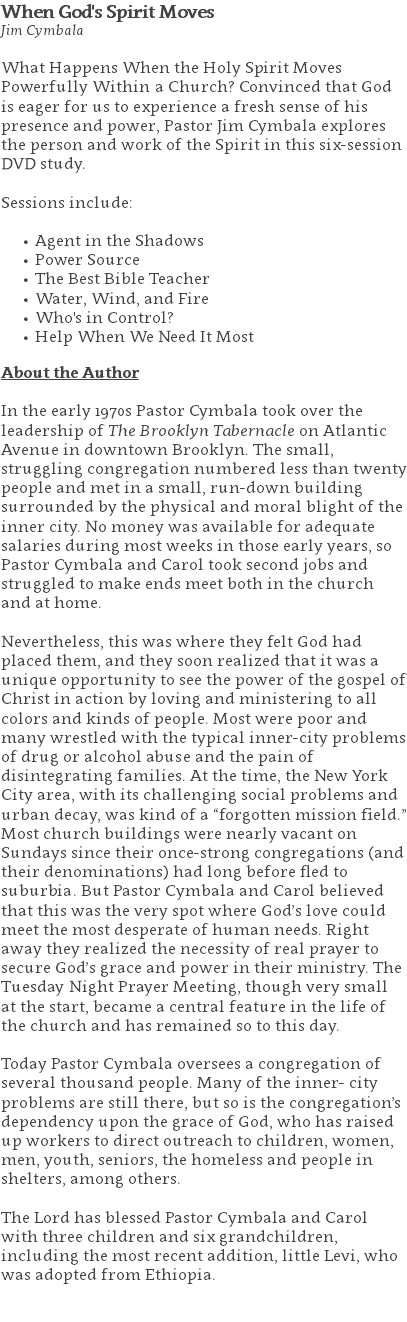 When God's Spirit Moves Jim Cymbala What Happens When the Holy Spirit Moves Powerfully Within a Church? Convinced that God is eager for us to experience a fresh sense of his presence and power, Pastor Jim Cymbala explores the person and work of the Spirit in this six-session DVD study. Sessions include: Agent in the Shadows Power Source The Best Bible Teacher Water, Wind, and Fire Who's in Control? Help When We Need It Most About the Author In the early 1970s Pastor Cymbala took over the leadership of The Brooklyn Tabernacle on Atlantic Avenue in downtown Brooklyn. The small, struggling congregation numbered less than twenty people and met in a small, run-down building surrounded by the physical and moral blight of the inner city. No money was available for adequate salaries during most weeks in those early years, so Pastor Cymbala and Carol took second jobs and struggled to make ends meet both in the church and at home. Nevertheless, this was where they felt God had placed them, and they soon realized that it was a unique opportunity to see the power of the gospel of Christ in action by loving and ministering to all colors and kinds of people. Most were poor and many wrestled with the typical inner-city problems of drug or alcohol abuse and the pain of disintegrating families. At the time, the New York City area, with its challenging social problems and urban decay, was kind of a “forgotten mission field.” Most church buildings were nearly vacant on Sundays since their once-strong congregations (and their denominations) had long before fled to suburbia. But Pastor Cymbala and Carol believed that this was the very spot where God’s love could meet the most desperate of human needs. Right away they realized the necessity of real prayer to secure God’s grace and power in their ministry. The Tuesday Night Prayer Meeting, though very small at the start, became a central feature in the life of the church and has remained so to this day. Today Pastor Cymbala oversees a congregation of several thousand people. Many of the inner- city problems are still there, but so is the congregation’s dependency upon the grace of God, who has raised up workers to direct outreach to children, women, men, youth, seniors, the homeless and people in shelters, among others. The Lord has blessed Pastor Cymbala and Carol with three children and six grandchildren, including the most recent addition, little Levi, who was adopted from Ethiopia. 