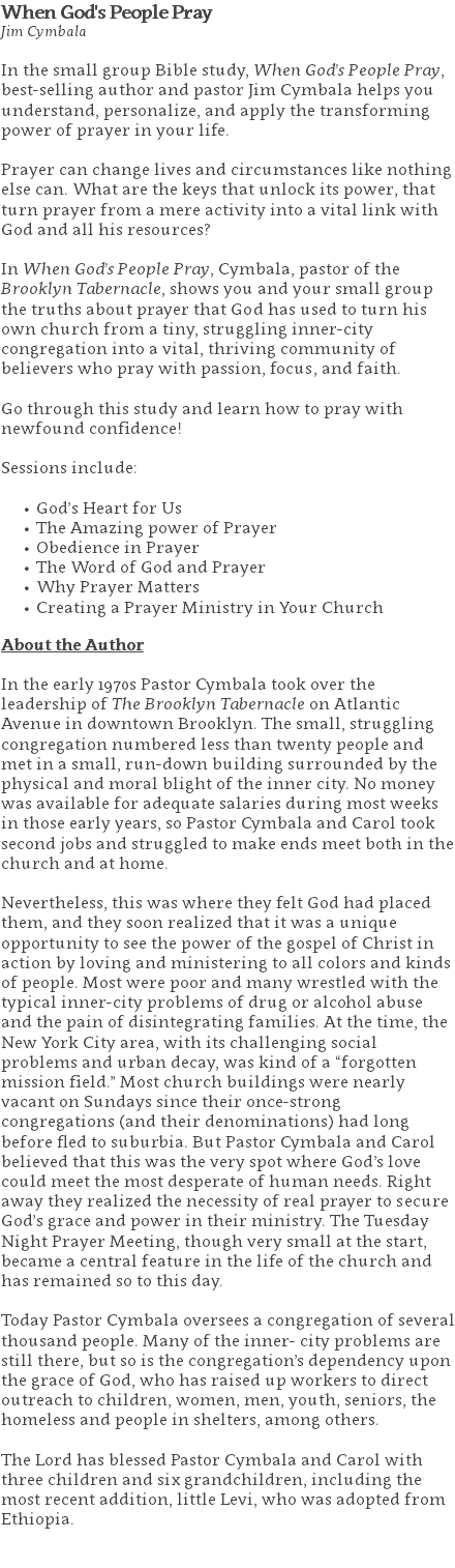 When God's People Pray Jim Cymbala In the small group Bible study, When God’s People Pray, best-selling author and pastor Jim Cymbala helps you understand, personalize, and apply the transforming power of prayer in your life. Prayer can change lives and circumstances like nothing else can. What are the keys that unlock its power, that turn prayer from a mere activity into a vital link with God and all his resources? In When God’s People Pray, Cymbala, pastor of the Brooklyn Tabernacle, shows you and your small group the truths about prayer that God has used to turn his own church from a tiny, struggling inner-city congregation into a vital, thriving community of believers who pray with passion, focus, and faith. Go through this study and learn how to pray with newfound confidence! Sessions include: God’s Heart for Us The Amazing power of Prayer Obedience in Prayer The Word of God and Prayer Why Prayer Matters Creating a Prayer Ministry in Your Church About the Author In the early 1970s Pastor Cymbala took over the leadership of The Brooklyn Tabernacle on Atlantic Avenue in downtown Brooklyn. The small, struggling congregation numbered less than twenty people and met in a small, run-down building surrounded by the physical and moral blight of the inner city. No money was available for adequate salaries during most weeks in those early years, so Pastor Cymbala and Carol took second jobs and struggled to make ends meet both in the church and at home. Nevertheless, this was where they felt God had placed them, and they soon realized that it was a unique opportunity to see the power of the gospel of Christ in action by loving and ministering to all colors and kinds of people. Most were poor and many wrestled with the typical inner-city problems of drug or alcohol abuse and the pain of disintegrating families. At the time, the New York City area, with its challenging social problems and urban decay, was kind of a “forgotten mission field.” Most church buildings were nearly vacant on Sundays since their once-strong congregations (and their denominations) had long before fled to suburbia. But Pastor Cymbala and Carol believed that this was the very spot where God’s love could meet the most desperate of human needs. Right away they realized the necessity of real prayer to secure God’s grace and power in their ministry. The Tuesday Night Prayer Meeting, though very small at the start, became a central feature in the life of the church and has remained so to this day. Today Pastor Cymbala oversees a congregation of several thousand people. Many of the inner- city problems are still there, but so is the congregation’s dependency upon the grace of God, who has raised up workers to direct outreach to children, women, men, youth, seniors, the homeless and people in shelters, among others. The Lord has blessed Pastor Cymbala and Carol with three children and six grandchildren, including the most recent addition, little Levi, who was adopted from Ethiopia. 