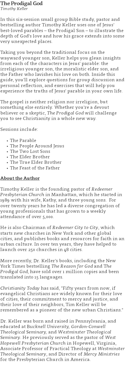 The Prodigal God Timothy Keller In this six-session small group Bible study, pastor and bestselling author Timothy Keller uses one of Jesus’ best-loved parables – the Prodigal Son – to illustrate the depth of God’s love and how his grace extends into some very unexpected places. Taking you beyond the traditional focus on the wayward younger son, Keller helps you glean insights from each of the characters in Jesus' parable: the irreligious younger son, the moralistic elder son, and the Father who lavishes his love on both. Inside this guide, you'll explore questions for group discussion and personal reflection, and exercises that will help you experience the truths of Jesus' parable in your own life. The gospel is neither religion nor irreligion, but something else entirely. Whether you're a devout believer or a skeptic, The Prodigal God will challenge you to see Christianity in a whole new way. Sessions include: The Parable The People Around Jesus The Two Lost Sons The Elder Brother The True Elder Brother The Feast of the Father About the Author Timothy Keller is the founding pastor of Redeemer Presbyterian Church in Manhattan, which he started in 1989 with his wife, Kathy, and three young sons. For over twenty years he has led a diverse congregation of young professionals that has grown to a weekly attendance of over 5,000. He is also Chairman of Redeemer City to City, which starts new churches in New York and other global cities, and publishes books and resources for faith in an urban culture. In over ten years, they have helped to launch over 250 churches in 48 cities. More recently, Dr. Keller’s books, including the New York Times bestselling The Reason for God and The Prodigal God, have sold over 1 million copies and been translated into 15 languages. Christianity Today has said, “Fifty years from now, if evangelical Christians are widely known for their love of cities, their commitment to mercy and justice, and their love of their neighbors, Tim Keller will be remembered as a pioneer of the new urban Christians.” Dr. Keller was born and raised in Pennsylvania, and educated at Bucknell University, Gordon-Conwell Theological Seminary, and Westminster Theological Seminary. He previously served as the pastor of West Hopewell Presbyterian Church in Hopewell, Virginia, Associate Professor of Practical Theology at Westminster Theological Seminary, and Director of Mercy Ministries for the Presbyterian Church in America. 