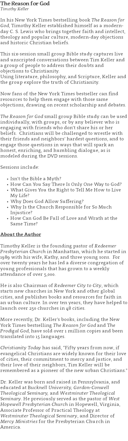 The Reason for God Timothy Keller In his New York Times bestselling book The Reason for God, Timothy Keller established himself as a modern-day C. S. Lewis who brings together faith and intellect, theology and popular culture, modern-day objections and historic Christian beliefs. This six-session small group Bible study captures live and unscripted conversations between Tim Keller and a group of people to address their doubts and objections to Christianity. Using literature, philosophy, and Scripture, Keller and the group explore the truth of Christianity. Now fans of the New York Times bestseller can find resources to help them engage with those same objections, drawing on recent scholarship and debates. The Reason for God small group Bible study can be used individually, with groups, or by any believer who is engaging with friends who don’t share his or her beliefs. Christians will be challenged to wrestle with their friends and neighbors’ hardest questions, and to engage those questions in ways that will spark an honest, enriching, and humbling dialogue, as is modeled during the DVD sessions. Sessions include: Isn’t the Bible a Myth? How Can You Say There Is Only One Way to God? What Gives You the Right to Tell Me How to Live My Life? Why Does God Allow Suffering? Why Is the Church Responsible for So Much Injustice? How Can God Be Full of Love and Wrath at the Same Time? About the Author Timothy Keller is the founding pastor of Redeemer Presbyterian Church in Manhattan, which he started in 1989 with his wife, Kathy, and three young sons. For over twenty years he has led a diverse congregation of young professionals that has grown to a weekly attendance of over 5,000. He is also Chairman of Redeemer City to City, which starts new churches in New York and other global cities, and publishes books and resources for faith in an urban culture. In over ten years, they have helped to launch over 250 churches in 48 cities. More recently, Dr. Keller’s books, including the New York Times bestselling The Reason for God and The Prodigal God, have sold over 1 million copies and been translated into 15 languages. Christianity Today has said, “Fifty years from now, if evangelical Christians are widely known for their love of cities, their commitment to mercy and justice, and their love of their neighbors, Tim Keller will be remembered as a pioneer of the new urban Christians.” Dr. Keller was born and raised in Pennsylvania, and educated at Bucknell University, Gordon-Conwell Theological Seminary, and Westminster Theological Seminary. He previously served as the pastor of West Hopewell Presbyterian Church in Hopewell, Virginia, Associate Professor of Practical Theology at Westminster Theological Seminary, and Director of Mercy Ministries for the Presbyterian Church in America. 