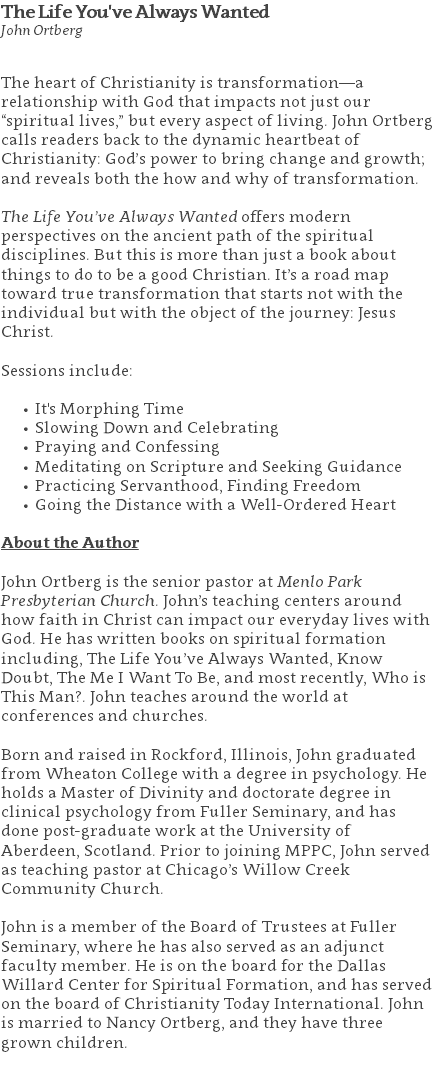 The Life You've Always Wanted John Ortberg The heart of Christianity is transformation—a relationship with God that impacts not just our “spiritual lives,” but every aspect of living. John Ortberg calls readers back to the dynamic heartbeat of Christianity: God’s power to bring change and growth; and reveals both the how and why of transformation. The Life You’ve Always Wanted offers modern perspectives on the ancient path of the spiritual disciplines. But this is more than just a book about things to do to be a good Christian. It’s a road map toward true transformation that starts not with the individual but with the object of the journey: Jesus Christ. Sessions include: It's Morphing Time Slowing Down and Celebrating Praying and Confessing Meditating on Scripture and Seeking Guidance Practicing Servanthood, Finding Freedom Going the Distance with a Well-Ordered Heart About the Author John Ortberg is the senior pastor at Menlo Park Presbyterian Church. John’s teaching centers around how faith in Christ can impact our everyday lives with God. He has written books on spiritual formation including, The Life You’ve Always Wanted, Know Doubt, The Me I Want To Be, and most recently, Who is This Man?. John teaches around the world at conferences and churches. Born and raised in Rockford, Illinois, John graduated from Wheaton College with a degree in psychology. He holds a Master of Divinity and doctorate degree in clinical psychology from Fuller Seminary, and has done post-graduate work at the University of Aberdeen, Scotland. Prior to joining MPPC, John served as teaching pastor at Chicago’s Willow Creek Community Church. John is a member of the Board of Trustees at Fuller Seminary, where he has also served as an adjunct faculty member. He is on the board for the Dallas Willard Center for Spiritual Formation, and has served on the board of Christianity Today International. John is married to Nancy Ortberg, and they have three grown children. 