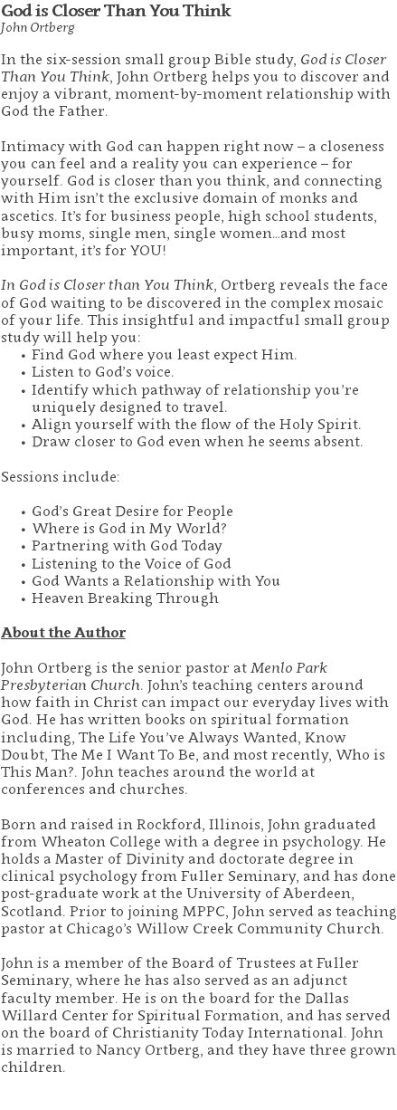 God is Closer Than You Think John Ortberg In the six-session small group Bible study, God is Closer Than You Think, John Ortberg helps you to discover and enjoy a vibrant, moment-by-moment relationship with God the Father. Intimacy with God can happen right now – a closeness you can feel and a reality you can experience – for yourself. God is closer than you think, and connecting with Him isn’t the exclusive domain of monks and ascetics. It’s for business people, high school students, busy moms, single men, single women…and most important, it’s for YOU! In God is Closer than You Think, Ortberg reveals the face of God waiting to be discovered in the complex mosaic of your life. This insightful and impactful small group study will help you: Find God where you least expect Him. Listen to God’s voice. Identify which pathway of relationship you’re uniquely designed to travel. Align yourself with the flow of the Holy Spirit. Draw closer to God even when he seems absent. Sessions include: God’s Great Desire for People Where is God in My World? Partnering with God Today Listening to the Voice of God God Wants a Relationship with You Heaven Breaking Through About the Author John Ortberg is the senior pastor at Menlo Park Presbyterian Church. John’s teaching centers around how faith in Christ can impact our everyday lives with God. He has written books on spiritual formation including, The Life You’ve Always Wanted, Know Doubt, The Me I Want To Be, and most recently, Who is This Man?. John teaches around the world at conferences and churches. Born and raised in Rockford, Illinois, John graduated from Wheaton College with a degree in psychology. He holds a Master of Divinity and doctorate degree in clinical psychology from Fuller Seminary, and has done post-graduate work at the University of Aberdeen, Scotland. Prior to joining MPPC, John served as teaching pastor at Chicago’s Willow Creek Community Church. John is a member of the Board of Trustees at Fuller Seminary, where he has also served as an adjunct faculty member. He is on the board for the Dallas Willard Center for Spiritual Formation, and has served on the board of Christianity Today International. John is married to Nancy Ortberg, and they have three grown children. 