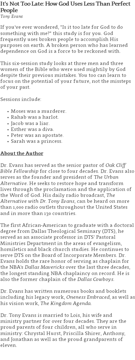 It's Not Too Late: How God Uses Less Than Perfect People Tony Evans If you've ever wondered, "Is it too late for God to do something with me?" this study is for you. God frequently uses broken people to accomplish His purposes on earth. A broken person who has learned dependence on God is a force to be reckoned with. This six-session study looks at three men and three women of the Bible who were used mightily by God despite their previous mistakes. You too can learn to focus on the potential of your future, not the missteps of your past. Sessions include: Moses was a murderer. Rahab was a harlot. Jacob was a liar. Esther was a diva. Peter was an apostate. Sarah was a princess. About the Author Dr. Evans has served as the senior pastor of Oak Cliff Bible Fellowship for close to four decades. Dr. Evans also serves as the founder and president of The Urban Alternative. He seeks to restore hope and transform lives through the proclamation and the application of the Word of God. His daily radio broadcast, The Alternative with Dr. Tony Evans, can be heard on more than 1,000 radio outlets throughout the United States and in more than 130 countries. The first African-American to graduate with a doctoral degree from Dallas Theological Seminary (DTS), he served as an associate professor in DTS’ Pastoral Ministries Department in the areas of evangelism, homiletics and black church studies. He continues to serve DTS on the Board of Incorporate Members. Dr. Evans holds the rare honor of serving as chaplain for the NBA’s Dallas Mavericks over the last three decades, the longest standing NBA chaplaincy on record. He is also the former chaplain of the Dallas Cowboys. Dr. Evans has written numerous books and booklets including his legacy work, Oneness Embraced, as well as his vision work, The Kingdom Agenda. Dr. Tony Evans is married to Lois, his wife and ministry partner for over four decades. They are the proud parents of four children, all who serve in ministry: Chrystal Hurst, Priscilla Shirer, Anthony, and Jonathan as well as the proud grandparents of eleven. 