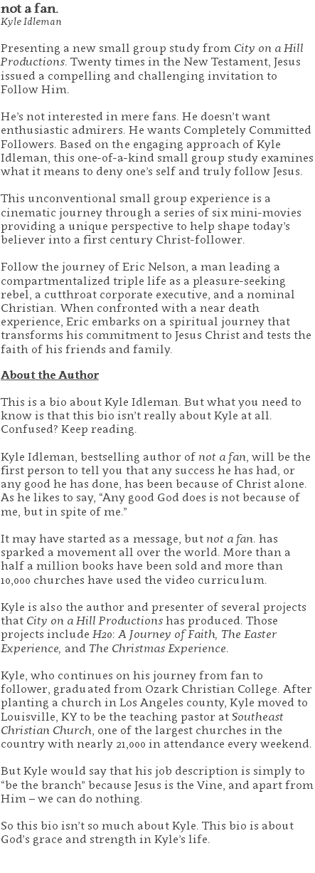 not a fan. Kyle Idleman Presenting a new small group study from City on a Hill Productions. Twenty times in the New Testament, Jesus issued a compelling and challenging invitation to Follow Him. He’s not interested in mere fans. He doesn’t want enthusiastic admirers. He wants Completely Committed Followers. Based on the engaging approach of Kyle Idleman, this one-of-a-kind small group study examines what it means to deny one’s self and truly follow Jesus. This unconventional small group experience is a cinematic journey through a series of six mini-movies providing a unique perspective to help shape today’s believer into a first century Christ-follower. Follow the journey of Eric Nelson, a man leading a compartmentalized triple life as a pleasure-seeking rebel, a cutthroat corporate executive, and a nominal Christian. When confronted with a near death experience, Eric embarks on a spiritual journey that transforms his commitment to Jesus Christ and tests the faith of his friends and family. About the Author This is a bio about Kyle Idleman. But what you need to know is that this bio isn’t really about Kyle at all. Confused? Keep reading. Kyle Idleman, bestselling author of not a fan, will be the first person to tell you that any success he has had, or any good he has done, has been because of Christ alone. As he likes to say, “Any good God does is not because of me, but in spite of me.” It may have started as a message, but not a fan. has sparked a movement all over the world. More than a half a million books have been sold and more than 10,000 churches have used the video curriculum. Kyle is also the author and presenter of several projects that City on a Hill Productions has produced. Those projects include H20: A Journey of Faith, The Easter Experience, and The Christmas Experience. Kyle, who continues on his journey from fan to follower, graduated from Ozark Christian College. After planting a church in Los Angeles county, Kyle moved to Louisville, KY to be the teaching pastor at Southeast Christian Church, one of the largest churches in the country with nearly 21,000 in attendance every weekend. But Kyle would say that his job description is simply to “be the branch” because Jesus is the Vine, and apart from Him – we can do nothing. So this bio isn’t so much about Kyle. This bio is about God’s grace and strength in Kyle’s life. 