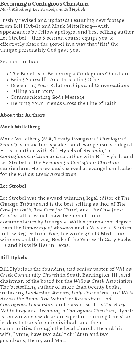 Becoming a Contagious Christian Mark Mitteberg, Lee Strobel, and Bill Hybels Freshly revised and updated! Featuring new footage from Bill Hybels and Mark Mittelberg---with appearances by fellow apologist and best-selling author Lee Strobel---this 6-session course equips you to effectively share the gospel in a way that "fits" the unique personality God gave you. Sessions include: The Benefits of Becoming a Contagious Christian Being Yourself - And Impacting Others Deepening Your Relationships and Conversations Telling Your Story Communicating God's Message Helping Your Friends Cross the Line of Faith About the Authors Mark Mittelberg Mark Mittelberg (MA, Trinity Evangelical Theological School) is an author, speaker, and evangelism strategist. He is coauthor with Bill Hybels of Becoming a Contagious Christian and coauthor with Bill Hybels and Lee Strobel of the Becoming a Contagious Christian curriculum. He previously served as evangelism leader for the Willow Creek Association. Lee Strobel Lee Strobel was the award-winning legal editor of The Chicago Tribune and is the best-selling author of The Case for Faith, The Case for Christ, and The Case for a Creator, all of which have been made into documentaries by Lionsgate. With a journalism degree from the University of Missouri and a Master of Studies in Law degree from Yale, Lee wrote 3 Gold Medallion winners and the 2005 Book of the Year with Gary Poole. He and his wife live in Texas. Bill Hybels Bill Hybels is the founding and senior pastor of Willow Creek Community Church in South Barrington, Ill., and chairman of the board for the Willow Creek Association. The bestselling author of more than twenty books, including Leadership Axioms, Holy Discontent, Just Walk Across the Room, The Volunteer Revolution, and Courageous Leadership, and classics such as Too Busy Not to Pray and Becoming a Contagious Christian, Hybels is known worldwide as an expert in training Christian leaders to transform individuals and their communities through the local church. He and his wife, Lynne, have two adult children and two grandsons, Henry and Mac. 