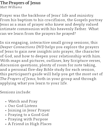 The Prayers of Jesus Matt Williams Prayer was the backbone of Jesus’ life and ministry. From his baptism to his crucifixion, the Gospels portray Jesus as a man of prayer who knew and deeply valued intimate communion with his heavenly Father. What can we learn from the prayers he prayed? In six engaging, interactive small group sessions, this Deeper Connections DVD helps you explore the prayers of Jesus to gain new insights into prayer, the character of God, and how to deepen your relationship with him. With maps and pictures, outlines, key Scripture verses, discussion questions, plenty of room for note taking, and a personal five-day Bible study for each session, this participant’s guide will help you get the most out of The Prayers of Jesus, both in your group and through applying what you learn to your life. Sessions include: Watch and Pray Our God Listens Joining in Jesus' Prayer Praying to a Good God Praying with Purpose A Friend in High Places 