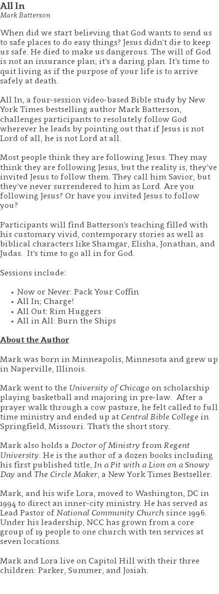 All In Mark Batterson When did we start believing that God wants to send us to safe places to do easy things? Jesus didn’t die to keep us safe. He died to make us dangerous. The will of God is not an insurance plan; it’s a daring plan. It’s time to quit living as if the purpose of your life is to arrive safely at death. All In, a four-session video-based Bible study by New York Times bestselling author Mark Batterson, challenges participants to resolutely follow God wherever he leads by pointing out that if Jesus is not Lord of all, he is not Lord at all. Most people think they are following Jesus. They may think they are following Jesus, but the reality is, they’ve invited Jesus to follow them. They call him Savior, but they’ve never surrendered to him as Lord. Are you following Jesus? Or have you invited Jesus to follow you? Participants will find Batterson’s teaching filled with his customary vivid, contemporary stories as well as biblical characters like Shamgar, Elisha, Jonathan, and Judas. It’s time to go all in for God. Sessions include: Now or Never: Pack Your Coffin All In; Charge! All Out: Rim Huggers All in All: Burn the Ships About the Author Mark was born in Minneapolis, Minnesota and grew up in Naperville, Illinois. Mark went to the University of Chicago on scholarship playing basketball and majoring in pre-law. After a prayer walk through a cow pasture, he felt called to full time ministry and ended up at Central Bible College in Springfield, Missouri. That's the short story. Mark also holds a Doctor of Ministry from Regent University. He is the author of a dozen books including his first published title, In a Pit with a Lion on a Snowy Day and The Circle Maker, a New York Times Bestseller. Mark, and his wife Lora, moved to Washington, DC in 1994 to direct an inner-city ministry. He has served as Lead Pastor of National Community Church since 1996. Under his leadership, NCC has grown from a core group of 19 people to one church with ten services at seven locations. Mark and Lora live on Capitol Hill with their three children: Parker, Summer, and Josiah. 