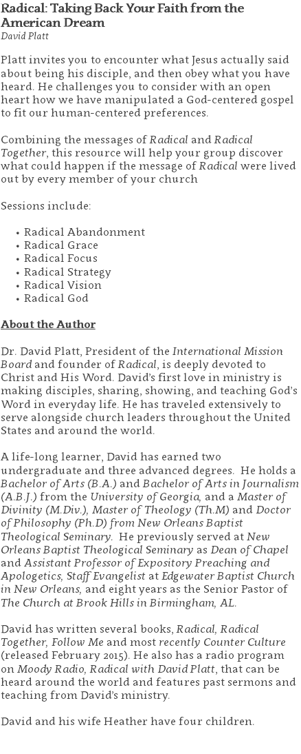 Radical: Taking Back Your Faith from the American Dream David Platt Platt invites you to encounter what Jesus actually said about being his disciple, and then obey what you have heard. He challenges you to consider with an open heart how we have manipulated a God-centered gospel to fit our human-centered preferences. Combining the messages of Radical and Radical Together, this resource will help your group discover what could happen if the message of Radical were lived out by every member of your church Sessions include: Radical Abandonment Radical Grace Radical Focus Radical Strategy Radical Vision Radical God About the Author Dr. David Platt, President of the International Mission Board and founder of Radical, is deeply devoted to Christ and His Word. David’s first love in ministry is making disciples, sharing, showing, and teaching God’s Word in everyday life. He has traveled extensively to serve alongside church leaders throughout the United States and around the world. A life-long learner, David has earned two undergraduate and three advanced degrees. He holds a Bachelor of Arts (B.A.) and Bachelor of Arts in Journalism (A.B.J.) from the University of Georgia, and a Master of Divinity (M.Div.), Master of Theology (Th.M) and Doctor of Philosophy (Ph.D) from New Orleans Baptist Theological Seminary. He previously served at New Orleans Baptist Theological Seminary as Dean of Chapel and Assistant Professor of Expository Preaching and Apologetics, Staff Evangelist at Edgewater Baptist Church in New Orleans, and eight years as the Senior Pastor of The Church at Brook Hills in Birmingham, AL. David has written several books, Radical, Radical Together, Follow Me and most recently Counter Culture (released February 2015). He also has a radio program on Moody Radio, Radical with David Platt, that can be heard around the world and features past sermons and teaching from David’s ministry. David and his wife Heather have four children. 