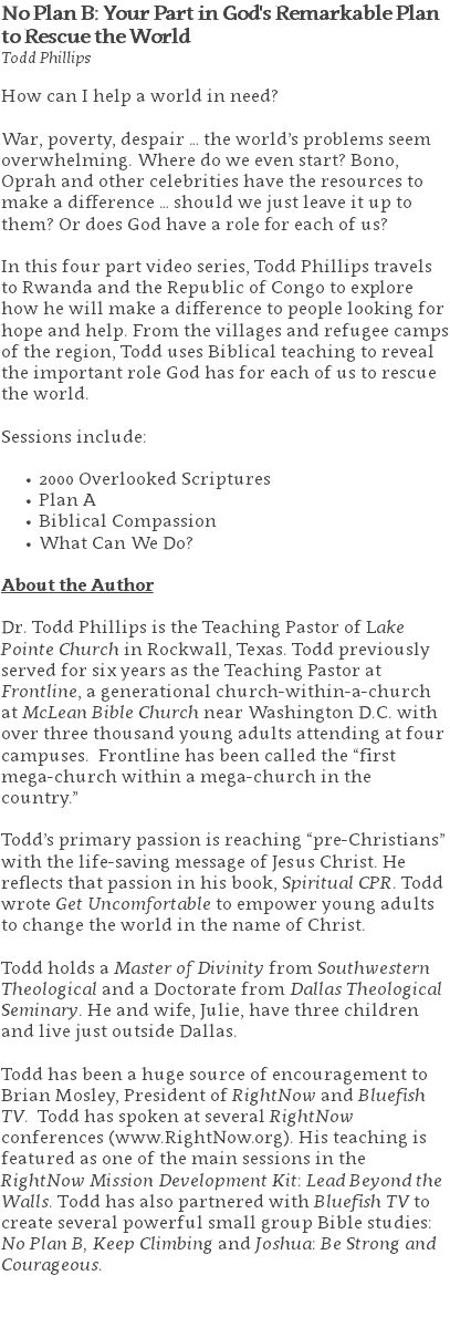 No Plan B: Your Part in God's Remarkable Plan to Rescue the World Todd Phillips How can I help a world in need? War, poverty, despair … the world’s problems seem overwhelming. Where do we even start? Bono, Oprah and other celebrities have the resources to make a difference … should we just leave it up to them? Or does God have a role for each of us? In this four part video series, Todd Phillips travels to Rwanda and the Republic of Congo to explore how he will make a difference to people looking for hope and help. From the villages and refugee camps of the region, Todd uses Biblical teaching to reveal the important role God has for each of us to rescue the world. Sessions include: 2000 Overlooked Scriptures Plan A Biblical Compassion What Can We Do? About the Author Dr. Todd Phillips is the Teaching Pastor of Lake Pointe Church in Rockwall, Texas. Todd previously served for six years as the Teaching Pastor at Frontline, a generational church-within-a-church at McLean Bible Church near Washington D.C. with over three thousand young adults attending at four campuses. Frontline has been called the “first mega-church within a mega-church in the country.” Todd’s primary passion is reaching “pre-Christians” with the life-saving message of Jesus Christ. He reflects that passion in his book, Spiritual CPR. Todd wrote Get Uncomfortable to empower young adults to change the world in the name of Christ. Todd holds a Master of Divinity from Southwestern Theological and a Doctorate from Dallas Theological Seminary. He and wife, Julie, have three children and live just outside Dallas. Todd has been a huge source of encouragement to Brian Mosley, President of RightNow and Bluefish TV. Todd has spoken at several RightNow conferences (www.RightNow.org). His teaching is featured as one of the main sessions in the RightNow Mission Development Kit: Lead Beyond the Walls. Todd has also partnered with Bluefish TV to create several powerful small group Bible studies: No Plan B, Keep Climbing and Joshua: Be Strong and Courageous. 