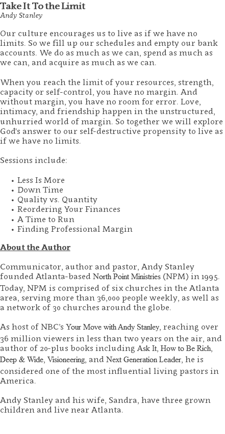 Take It To the Limit Andy Stanley Our culture encourages us to live as if we have no limits. So we fill up our schedules and empty our bank accounts. We do as much as we can, spend as much as we can, and acquire as much as we can.   When you reach the limit of your resources, strength, capacity or self-control, you have no margin. And without margin, you have no room for error. Love, intimacy, and friendship happen in the unstructured, unhurried world of margin. So together we will explore God's answer to our self-destructive propensity to live as if we have no limits. Sessions include: Less Is More Down Time Quality vs. Quantity Reordering Your Finances A Time to Run Finding Professional Margin About the Author Communicator, author and pastor, Andy Stanley founded Atlanta-based North Point Ministries (NPM) in 1995. Today, NPM is comprised of six churches in the Atlanta area, serving more than 36,000 people weekly, as well as a network of 30 churches around the globe.   As host of NBC’s Your Move with Andy Stanley, reaching over 36 million viewers in less than two years on the air, and author of 20-plus books including Ask It, How to Be Rich, Deep & Wide, Visioneering, and Next Generation Leader, he is considered one of the most influential living pastors in America.   Andy Stanley and his wife, Sandra, have three grown children and live near Atlanta. 