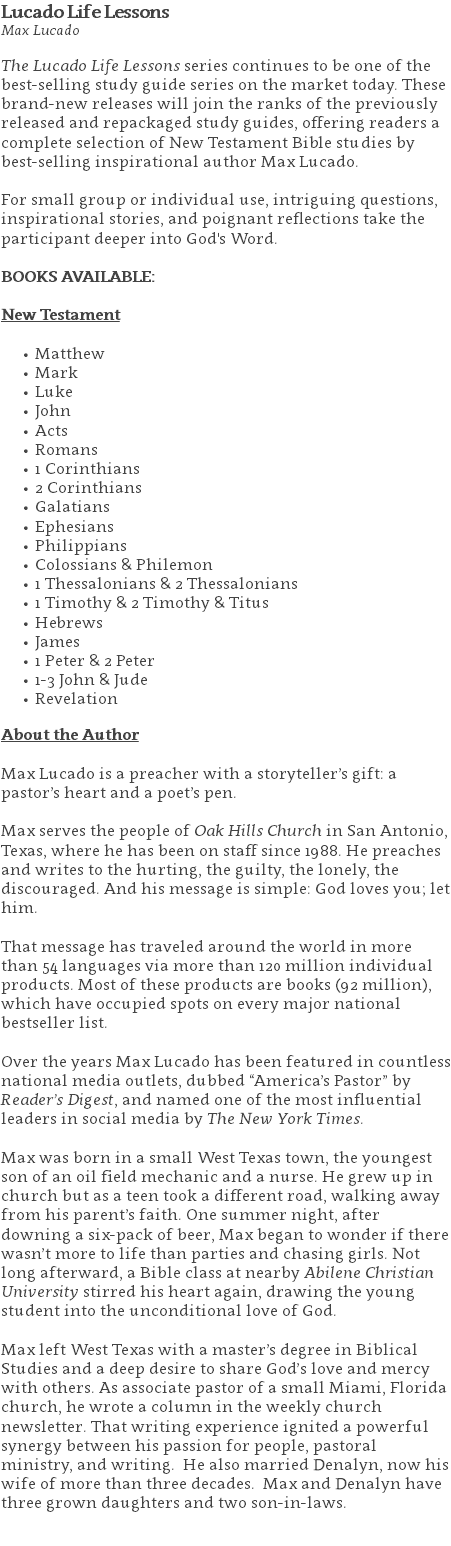 Lucado Life Lessons Max Lucado The Lucado Life Lessons series continues to be one of the best-selling study guide series on the market today. These brand-new releases will join the ranks of the previously released and repackaged study guides, offering readers a complete selection of New Testament Bible studies by best-selling inspirational author Max Lucado. For small group or individual use, intriguing questions, inspirational stories, and poignant reflections take the participant deeper into God's Word. BOOKS AVAILABLE: New Testament Matthew Mark Luke John Acts Romans 1 Corinthians 2 Corinthians Galatians Ephesians Philippians Colossians & Philemon 1 Thessalonians & 2 Thessalonians 1 Timothy & 2 Timothy & Titus Hebrews James 1 Peter & 2 Peter 1-3 John & Jude Revelation About the Author Max Lucado is a preacher with a storyteller’s gift: a pastor’s heart and a poet’s pen. Max serves the people of Oak Hills Church in San Antonio, Texas, where he has been on staff since 1988. He preaches and writes to the hurting, the guilty, the lonely, the discouraged. And his message is simple: God loves you; let him. That message has traveled around the world in more than 54 languages via more than 120 million individual products. Most of these products are books (92 million), which have occupied spots on every major national bestseller list. Over the years Max Lucado has been featured in countless national media outlets, dubbed “America’s Pastor” by Reader’s Digest, and named one of the most influential leaders in social media by The New York Times. Max was born in a small West Texas town, the youngest son of an oil field mechanic and a nurse. He grew up in church but as a teen took a different road, walking away from his parent’s faith. One summer night, after downing a six-pack of beer, Max began to wonder if there wasn’t more to life than parties and chasing girls. Not long afterward, a Bible class at nearby Abilene Christian University stirred his heart again, drawing the young student into the unconditional love of God. Max left West Texas with a master’s degree in Biblical Studies and a deep desire to share God’s love and mercy with others. As associate pastor of a small Miami, Florida church, he wrote a column in the weekly church newsletter. That writing experience ignited a powerful synergy between his passion for people, pastoral ministry, and writing. He also married Denalyn, now his wife of more than three decades. Max and Denalyn have three grown daughters and two son-in-laws. 