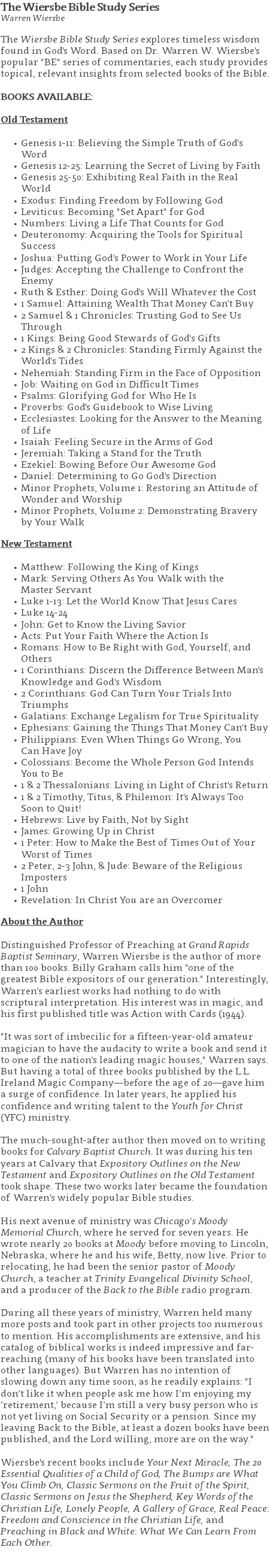 The Wiersbe Bible Study Series Warren Wiersbe The Wiersbe Bible Study Series explores timeless wisdom found in God's Word. Based on Dr. Warren W. Wiersbe's popular "BE" series of commentaries, each study provides topical, relevant insights from selected books of the Bible. BOOKS AVAILABLE: Old Testament Genesis 1-11: Believing the Simple Truth of God's Word Genesis 12-25: Learning the Secret of Living by Faith Genesis 25-50: Exhibiting Real Faith in the Real World Exodus: Finding Freedom by Following God Leviticus: Becoming "Set Apart" for God Numbers: Living a Life That Counts for God Deuteronomy: Acquiring the Tools for Spiritual Success Joshua: Putting God's Power to Work in Your Life Judges: Accepting the Challenge to Confront the Enemy Ruth & Esther: Doing God's Will Whatever the Cost 1 Samuel: Attaining Wealth That Money Can't Buy 2 Samuel & 1 Chronicles: Trusting God to See Us Through 1 Kings: Being Good Stewards of God's Gifts 2 Kings & 2 Chronicles: Standing Firmly Against the World's Tides Nehemiah: Standing Firm in the Face of Opposition Job: Waiting on God in Difficult Times Psalms: Glorifying God for Who He Is Proverbs: God's Guidebook to Wise Living Ecclesiastes: Looking for the Answer to the Meaning of Life Isaiah: Feeling Secure in the Arms of God Jeremiah: Taking a Stand for the Truth Ezekiel: Bowing Before Our Awesome God Daniel: Determining to Go God's Direction Minor Prophets, Volume 1: Restoring an Attitude of Wonder and Worship Minor Prophets, Volume 2: Demonstrating Bravery by Your Walk New Testament Matthew: Following the King of Kings Mark: Serving Others As You Walk with the  Master Servant Luke 1-13: Let the World Know That Jesus Cares Luke 14-24 John: Get to Know the Living Savior Acts: Put Your Faith Where the Action Is Romans: How to Be Right with God, Yourself, and Others 1 Corinthians: Discern the Difference Between Man's Knowledge and God's Wisdom 2 Corinthians: God Can Turn Your Trials Into Triumphs Galatians: Exchange Legalism for True Spirituality Ephesians: Gaining the Things That Money Can't Buy Philippians: Even When Things Go Wrong, You  Can Have Joy Colossians: Become the Whole Person God Intends You to Be 1 & 2 Thessalonians: Living in Light of Christ's Return 1 & 2 Timothy, Titus, & Philemon: It's Always Too  Soon to Quit! Hebrews: Live by Faith, Not by Sight James: Growing Up in Christ 1 Peter: How to Make the Best of Times Out of Your Worst of Times 2 Peter, 2-3 John, & Jude: Beware of the Religious Imposters 1 John Revelation: In Christ You are an Overcomer About the Author Distinguished Professor of Preaching at Grand Rapids Baptist Seminary, Warren Wiersbe is the author of more than 100 books. Billy Graham calls him "one of the greatest Bible expositors of our generation." Interestingly, Warren’s earliest works had nothing to do with scriptural interpretation. His interest was in magic, and his first published title was Action with Cards (1944). "It was sort of imbecilic for a fifteen-year-old amateur magician to have the audacity to write a book and send it to one of the nation’s leading magic houses," Warren says. But having a total of three books published by the L.L. Ireland Magic Company—before the age of 20—gave him a surge of confidence. In later years, he applied his confidence and writing talent to the Youth for Christ (YFC) ministry. The much-sought-after author then moved on to writing books for Calvary Baptist Church. It was during his ten years at Calvary that Expository Outlines on the New Testament and Expository Outlines on the Old Testament took shape. These two works later became the foundation of Warren’s widely popular Bible studies. His next avenue of ministry was Chicago’s Moody Memorial Church, where he served for seven years. He wrote nearly 20 books at Moody before moving to Lincoln, Nebraska, where he and his wife, Betty, now live. Prior to relocating, he had been the senior pastor of Moody Church, a teacher at Trinity Evangelical Divinity School, and a producer of the Back to the Bible radio program. During all these years of ministry, Warren held many more posts and took part in other projects too numerous to mention. His accomplishments are extensive, and his catalog of biblical works is indeed impressive and far-reaching (many of his books have been translated into other languages). But Warren has no intention of slowing down any time soon, as he readily explains: "I don’t like it when people ask me how I’m enjoying my ‘retirement,’ because I’m still a very busy person who is not yet living on Social Security or a pension. Since my leaving Back to the Bible, at least a dozen books have been published, and the Lord willing, more are on the way." Wiersbe's recent books include Your Next Miracle, The 20 Essential Qualities of a Child of God, The Bumps are What You Climb On, Classic Sermons on the Fruit of the Spirit, Classic Sermons on Jesus the Shepherd, Key Words of the Christian Life, Lonely People, A Gallery of Grace, Real Peace: Freedom and Conscience in the Christian Life, and Preaching in Black and White: What We Can Learn From Each Other. 