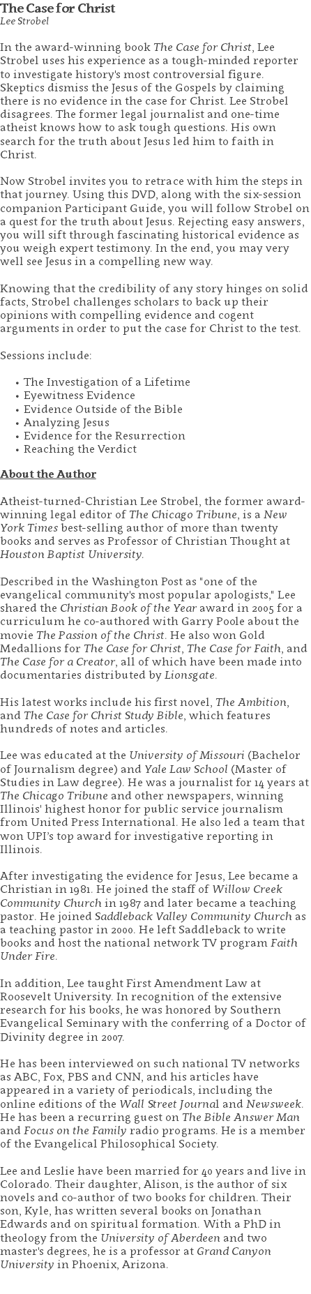 The Case for Christ Lee Strobel In the award-winning book The Case for Christ, Lee Strobel uses his experience as a tough-minded reporter to investigate history's most controversial figure. Skeptics dismiss the Jesus of the Gospels by claiming there is no evidence in the case for Christ. Lee Strobel disagrees. The former legal journalist and one-time atheist knows how to ask tough questions. His own search for the truth about Jesus led him to faith in Christ. Now Strobel invites you to retrace with him the steps in that journey. Using this DVD, along with the six-session companion Participant Guide, you will follow Strobel on a quest for the truth about Jesus. Rejecting easy answers, you will sift through fascinating historical evidence as you weigh expert testimony. In the end, you may very well see Jesus in a compelling new way. Knowing that the credibility of any story hinges on solid facts, Strobel challenges scholars to back up their opinions with compelling evidence and cogent arguments in order to put the case for Christ to the test. Sessions include: The Investigation of a Lifetime Eyewitness Evidence Evidence Outside of the Bible Analyzing Jesus Evidence for the Resurrection Reaching the Verdict About the Author Atheist-turned-Christian Lee Strobel, the former award-winning legal editor of The Chicago Tribune, is a New York Times best-selling author of more than twenty books and serves as Professor of Christian Thought at Houston Baptist University. Described in the Washington Post as "one of the evangelical community's most popular apologists," Lee shared the Christian Book of the Year award in 2005 for a curriculum he co-authored with Garry Poole about the movie The Passion of the Christ. He also won Gold Medallions for The Case for Christ, The Case for Faith, and The Case for a Creator, all of which have been made into documentaries distributed by Lionsgate. His latest works include his first novel, The Ambition, and The Case for Christ Study Bible, which features hundreds of notes and articles. Lee was educated at the University of Missouri (Bachelor of Journalism degree) and Yale Law School (Master of Studies in Law degree). He was a journalist for 14 years at The Chicago Tribune and other newspapers, winning Illinois' highest honor for public service journalism from United Press International. He also led a team that won UPI’s top award for investigative reporting in Illinois. After investigating the evidence for Jesus, Lee became a Christian in 1981. He joined the staff of Willow Creek Community Church in 1987 and later became a teaching pastor. He joined Saddleback Valley Community Church as a teaching pastor in 2000. He left Saddleback to write books and host the national network TV program Faith Under Fire. In addition, Lee taught First Amendment Law at Roosevelt University. In recognition of the extensive research for his books, he was honored by Southern Evangelical Seminary with the conferring of a Doctor of Divinity degree in 2007. He has been interviewed on such national TV networks as ABC, Fox, PBS and CNN, and his articles have appeared in a variety of periodicals, including the online editions of the Wall Street Journal and Newsweek. He has been a recurring guest on The Bible Answer Man and Focus on the Family radio programs. He is a member of the Evangelical Philosophical Society. Lee and Leslie have been married for 40 years and live in Colorado. Their daughter, Alison, is the author of six novels and co-author of two books for children. Their son, Kyle, has written several books on Jonathan Edwards and on spiritual formation. With a PhD in theology from the University of Aberdeen and two master's degrees, he is a professor at Grand Canyon University in Phoenix, Arizona. 