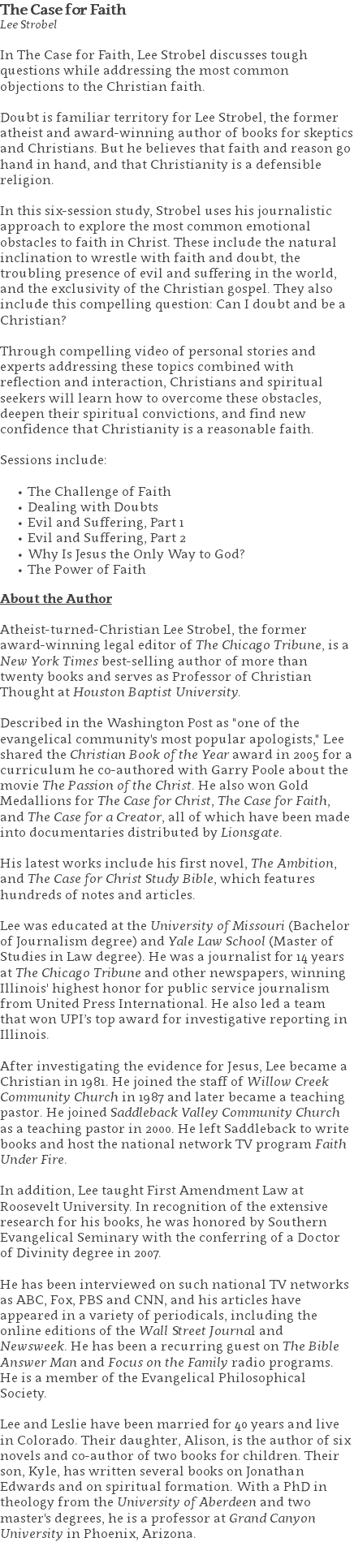 The Case for Faith Lee Strobel In The Case for Faith, Lee Strobel discusses tough questions while addressing the most common objections to the Christian faith.  Doubt is familiar territory for Lee Strobel, the former atheist and award-winning author of books for skeptics and Christians. But he believes that faith and reason go hand in hand, and that Christianity is a defensible religion.  In this six-session study, Strobel uses his journalistic approach to explore the most common emotional obstacles to faith in Christ. These include the natural inclination to wrestle with faith and doubt, the troubling presence of evil and suffering in the world, and the exclusivity of the Christian gospel. They also include this compelling question: Can I doubt and be a Christian?  Through compelling video of personal stories and experts addressing these topics combined with reflection and interaction, Christians and spiritual seekers will learn how to overcome these obstacles, deepen their spiritual convictions, and find new confidence that Christianity is a reasonable faith. Sessions include: The Challenge of Faith Dealing with Doubts Evil and Suffering, Part 1 Evil and Suffering, Part 2 Why Is Jesus the Only Way to God? The Power of Faith About the Author Atheist-turned-Christian Lee Strobel, the former award-winning legal editor of The Chicago Tribune, is a New York Times best-selling author of more than twenty books and serves as Professor of Christian Thought at Houston Baptist University. Described in the Washington Post as "one of the evangelical community's most popular apologists," Lee shared the Christian Book of the Year award in 2005 for a curriculum he co-authored with Garry Poole about the movie The Passion of the Christ. He also won Gold Medallions for The Case for Christ, The Case for Faith, and The Case for a Creator, all of which have been made into documentaries distributed by Lionsgate. His latest works include his first novel, The Ambition, and The Case for Christ Study Bible, which features hundreds of notes and articles. Lee was educated at the University of Missouri (Bachelor of Journalism degree) and Yale Law School (Master of Studies in Law degree). He was a journalist for 14 years at The Chicago Tribune and other newspapers, winning Illinois' highest honor for public service journalism from United Press International. He also led a team that won UPI’s top award for investigative reporting in Illinois. After investigating the evidence for Jesus, Lee became a Christian in 1981. He joined the staff of Willow Creek Community Church in 1987 and later became a teaching pastor. He joined Saddleback Valley Community Church as a teaching pastor in 2000. He left Saddleback to write books and host the national network TV program Faith Under Fire. In addition, Lee taught First Amendment Law at Roosevelt University. In recognition of the extensive research for his books, he was honored by Southern Evangelical Seminary with the conferring of a Doctor of Divinity degree in 2007. He has been interviewed on such national TV networks as ABC, Fox, PBS and CNN, and his articles have appeared in a variety of periodicals, including the online editions of the Wall Street Journal and Newsweek. He has been a recurring guest on The Bible Answer Man and Focus on the Family radio programs. He is a member of the Evangelical Philosophical Society. Lee and Leslie have been married for 40 years and live in Colorado. Their daughter, Alison, is the author of six novels and co-author of two books for children. Their son, Kyle, has written several books on Jonathan Edwards and on spiritual formation. With a PhD in theology from the University of Aberdeen and two master's degrees, he is a professor at Grand Canyon University in Phoenix, Arizona. 