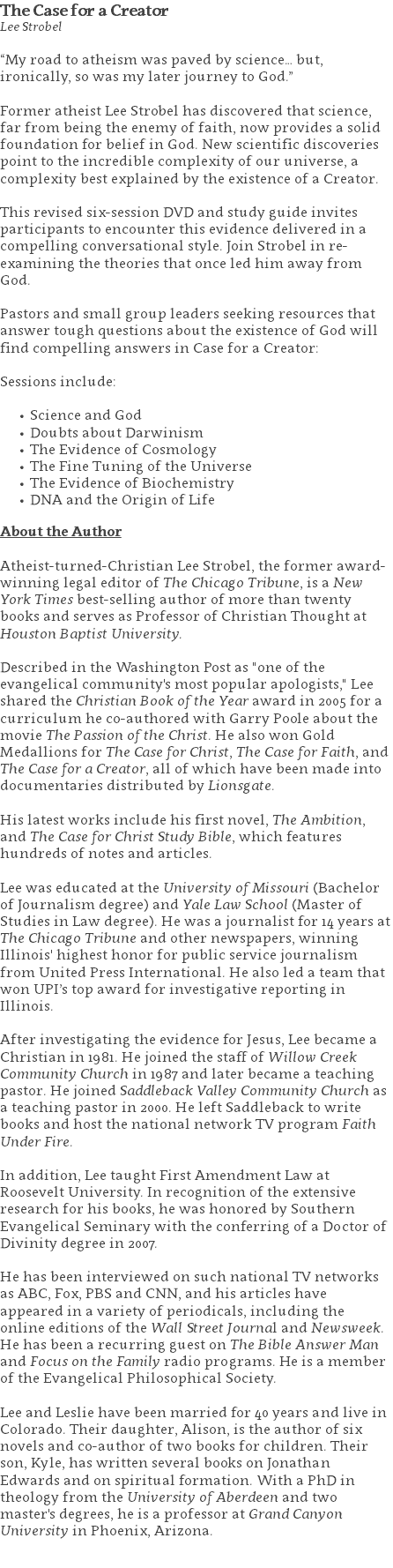 The Case for a Creator Lee Strobel “My road to atheism was paved by science… but, ironically, so was my later journey to God.”  Former atheist Lee Strobel has discovered that science, far from being the enemy of faith, now provides a solid foundation for belief in God. New scientific discoveries point to the incredible complexity of our universe, a complexity best explained by the existence of a Creator.  This revised six-session DVD and study guide invites participants to encounter this evidence delivered in a compelling conversational style. Join Strobel in re-examining the theories that once led him away from God.   Pastors and small group leaders seeking resources that answer tough questions about the existence of God will find compelling answers in Case for a Creator: Sessions include: Science and God Doubts about Darwinism The Evidence of Cosmology The Fine Tuning of the Universe The Evidence of Biochemistry DNA and the Origin of Life About the Author Atheist-turned-Christian Lee Strobel, the former award-winning legal editor of The Chicago Tribune, is a New York Times best-selling author of more than twenty books and serves as Professor of Christian Thought at Houston Baptist University. Described in the Washington Post as "one of the evangelical community's most popular apologists," Lee shared the Christian Book of the Year award in 2005 for a curriculum he co-authored with Garry Poole about the movie The Passion of the Christ. He also won Gold Medallions for The Case for Christ, The Case for Faith, and The Case for a Creator, all of which have been made into documentaries distributed by Lionsgate. His latest works include his first novel, The Ambition, and The Case for Christ Study Bible, which features hundreds of notes and articles. Lee was educated at the University of Missouri (Bachelor of Journalism degree) and Yale Law School (Master of Studies in Law degree). He was a journalist for 14 years at The Chicago Tribune and other newspapers, winning Illinois' highest honor for public service journalism from United Press International. He also led a team that won UPI’s top award for investigative reporting in Illinois. After investigating the evidence for Jesus, Lee became a Christian in 1981. He joined the staff of Willow Creek Community Church in 1987 and later became a teaching pastor. He joined Saddleback Valley Community Church as a teaching pastor in 2000. He left Saddleback to write books and host the national network TV program Faith Under Fire. In addition, Lee taught First Amendment Law at Roosevelt University. In recognition of the extensive research for his books, he was honored by Southern Evangelical Seminary with the conferring of a Doctor of Divinity degree in 2007. He has been interviewed on such national TV networks as ABC, Fox, PBS and CNN, and his articles have appeared in a variety of periodicals, including the online editions of the Wall Street Journal and Newsweek. He has been a recurring guest on The Bible Answer Man and Focus on the Family radio programs. He is a member of the Evangelical Philosophical Society. Lee and Leslie have been married for 40 years and live in Colorado. Their daughter, Alison, is the author of six novels and co-author of two books for children. Their son, Kyle, has written several books on Jonathan Edwards and on spiritual formation. With a PhD in theology from the University of Aberdeen and two master's degrees, he is a professor at Grand Canyon University in Phoenix, Arizona. 