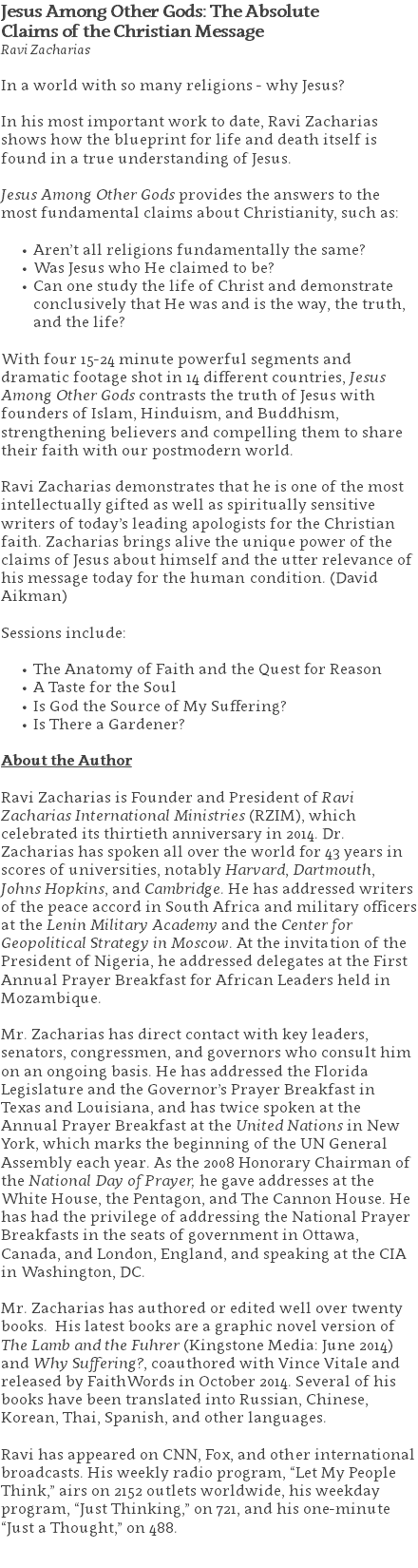 Jesus Among Other Gods: The Absolute  Claims of the Christian Message Ravi Zacharias In a world with so many religions - why Jesus?   In his most important work to date, Ravi Zacharias shows how the blueprint for life and death itself is found in a true understanding of Jesus. Jesus Among Other Gods provides the answers to the most fundamental claims about Christianity, such as: Aren’t all religions fundamentally the same? Was Jesus who He claimed to be? Can one study the life of Christ and demonstrate conclusively that He was and is the way, the truth, and the life?  With four 15-24 minute powerful segments and dramatic footage shot in 14 different countries, Jesus Among Other Gods contrasts the truth of Jesus with founders of Islam, Hinduism, and Buddhism, strengthening believers and compelling them to share their faith with our postmodern world. Ravi Zacharias demonstrates that he is one of the most intellectually gifted as well as spiritually sensitive writers of today’s leading apologists for the Christian faith. Zacharias brings alive the unique power of the claims of Jesus about himself and the utter relevance of his message today for the human condition. (David Aikman) Sessions include: The Anatomy of Faith and the Quest for Reason A Taste for the Soul Is God the Source of My Suffering? Is There a Gardener? About the Author Ravi Zacharias is Founder and President of Ravi Zacharias International Ministries (RZIM), which celebrated its thirtieth anniversary in 2014. Dr. Zacharias has spoken all over the world for 43 years in scores of universities, notably Harvard, Dartmouth, Johns Hopkins, and Cambridge. He has addressed writers of the peace accord in South Africa and military officers at the Lenin Military Academy and the Center for Geopolitical Strategy in Moscow. At the invitation of the President of Nigeria, he addressed delegates at the First Annual Prayer Breakfast for African Leaders held in Mozambique. Mr. Zacharias has direct contact with key leaders, senators, congressmen, and governors who consult him on an ongoing basis. He has addressed the Florida Legislature and the Governor’s Prayer Breakfast in Texas and Louisiana, and has twice spoken at the Annual Prayer Breakfast at the United Nations in New York, which marks the beginning of the UN General Assembly each year. As the 2008 Honorary Chairman of the National Day of Prayer, he gave addresses at the White House, the Pentagon, and The Cannon House. He has had the privilege of addressing the National Prayer Breakfasts in the seats of government in Ottawa, Canada, and London, England, and speaking at the CIA in Washington, DC. Mr. Zacharias has authored or edited well over twenty books. His latest books are a graphic novel version of The Lamb and the Fuhrer (Kingstone Media: June 2014) and Why Suffering?, coauthored with Vince Vitale and released by FaithWords in October 2014. Several of his books have been translated into Russian, Chinese, Korean, Thai, Spanish, and other languages. Ravi has appeared on CNN, Fox, and other international broadcasts. His weekly radio program, “Let My People Think,” airs on 2152 outlets worldwide, his weekday program, “Just Thinking,” on 721, and his one-minute “Just a Thought,” on 488. 